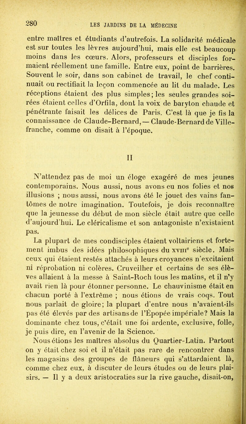 entre maîtres et étudiants d’autrefois. La solidarité médicale est sur toutes les lèvres aujourd’hui, mais elle est beaucoup moins dans les cœurs. Alors, professeurs et disciples for- maient réellement une famille. Entre eux, point de barrières. Souvent le soir, dans son cabinet de travail, le chef conti- nuait ou rectifiait la leçon commencée au lit du malade. Les réceptions étaient des plus simples; les seules grandes soi- rées étaient celles d’Orfila, dont la voix de baryton chaude et pénétrante faisait les délices de Paris. C’est là que je fis la connaissance de Claude-Bernard,—Claude-Bernard de Ville- franche, comme on disait à l’époque. II N’attendez pas de moi un éloge exagéré de mes jeunes contemporains. Nous aussi, nous avons eu nos folies et nos illusions ; nous aussi, nous avons été le jouet des vains fan- tômes de notre imagination. Toutefois, je dois reconnaître que la jeunesse du début de mon siècle était autre que celle d’aujourd’hui. Le cléricalisme et son antagoniste n’existaient pas. La plupart de mes condisciples étaient voltairiens et forte- ment imbus des idées philosophiques du xviii® siècle. Mais ceux qui étaient restés attachés à leurs croyances n’excitaient ni réprobation ni colères. Cruveilher et certains de ses élè- ves allaient à la messe à Saint-Boch tous les matins, et il n’y avait rien là pour étonner personne. Le chauvinisme était en chacun porté à l’extrême ; nous étions de vrais coqs. Tout nous parlait de gloire; la plupart d’entre nous n’avaient-ils pas été élevés par des artisans de l’Épopée impériale? Mais la dominante chez tous, c’était une foi ardente, exclusive, folle, je puis dire, en l’avenir de la Science. ’ Nous étions les maîtres absolus du Quartier-Latin. Partout on y était chez soi et il n’était pas rare de rencontrer dans les magasins des groupes de flâneurs qui s’attardaient là, comme chez eux, à discuter de leurs études ou de leurs plai- sirs. — Il y a deux aristocraties sur la rive gauche, disait-on,