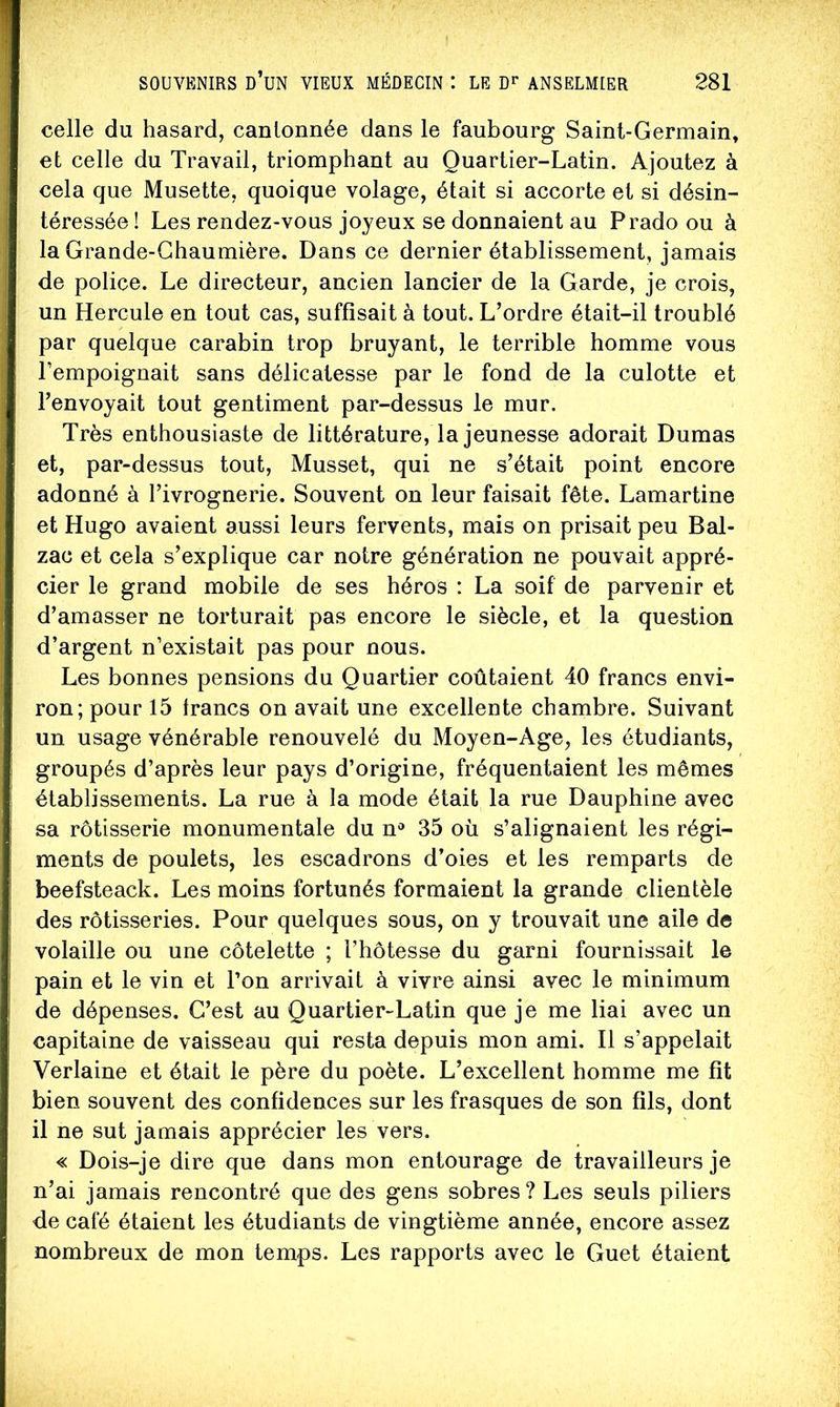celle du hasard, cantonnée dans le faubourg Saint-Germain, et celle du Travail, triomphant au Quartier-Latin. Ajoutez à cela que Musette, quoique volage, était si accorte et si désin- téressée ! Les rendez-vous joyeux se donnaient au Prado ou à la Grande-Chaumière. Dans ce dernier établissement, jamais de police. Le directeur, ancien lancier de la Garde, je crois, un Hercule en tout cas, suffisait à tout. L’ordre était-il troublé par quelque carabin trop bruyant, le terrible homme vous l’empoignait sans délicatesse par le fond de la culotte et l’envoyait tout gentiment par-dessus le mur. Très enthousiaste de littérature, la jeunesse adorait Dumas et, par-dessus tout, Musset, qui ne s’était point encore adonné à l’ivrognerie. Souvent on leur faisait fête. Lamartine et Hugo avaient aussi leurs fervents, mais on prisait peu Bal- zac et cela s’explique car notre génération ne pouvait appré- cier le grand mobile de ses héros : La soif de parvenir et d’amasser ne torturait pas encore le siècle, et la question d’argent n’existait pas pour nous. Les bonnes pensions du Quartier coûtaient 40 francs envi- ron; pour 15 francs on avait une excellente chambre. Suivant un usage vénérable renouvelé du Moyen-Age, les étudiants, groupés d’après leur pays d’origine, fréquentaient les mêmes établissements. La rue à la mode était la rue Dauphine avec sa rôtisserie monumentale du n® 35 où s’alignaient les régi- ments de poulets, les escadrons d’oies et les remparts de beefsteack. Les moins fortunés formaient la grande clientèle des rôtisseries. Pour quelques sous, on y trouvait une aile de volaille ou une côtelette ; l’hôtesse du garni fournissait le pain et le vin et l’on arrivait à vivre ainsi avec le minimum de dépenses. C’est au Quartier-Latin que je me liai avec un capitaine de vaisseau qui resta depuis mon ami. Il s’appelait Verlaine et était le père du poète. L’excellent homme me fit bien souvent des confidences sur les frasques de son fils, dont il ne sut jamais apprécier les vers. « Dois-je dire que dans mon entourage de travailleurs je n’ai jamais rencontré que des gens sobres? Les seuls piliers de café étaient les étudiants de vingtième année, encore assez nombreux de mon temps. Les rapports avec le Guet étaient