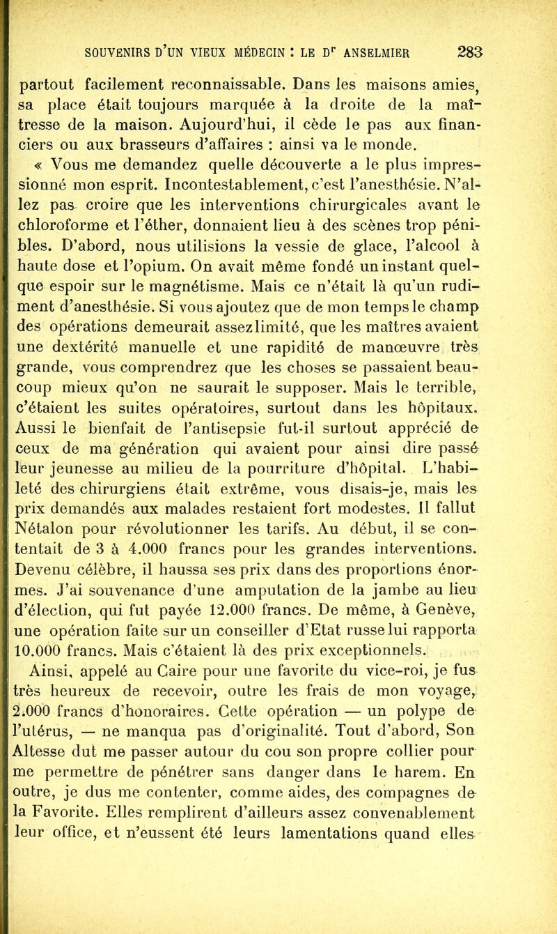 partout facilement reconnaissable. Dans les maisons amies^ sa place était toujours marquée à la droite de la maî- tresse de la maison. Aujourd’hui, il cède le pas aux finan- ciers ou aux brasseurs d’affaires ; ainsi va le monde. « Vous me demandez quelle découverte a le plus impres- sionné mon esprit. Incontestablement, c’est l’anesthésie. N’al- lez pas^ croire que les interventions chirurgicales avant le chloroforme et l’éther, donnaient lieu à des scènes trop péni- bles. D’abord, nous utilisions la vessie de glace, l’alcool à haute dose et l’opium. On avait même fondé un instant quel- que espoir sur le magnétisme. Mais ce n’était là qu’un rudi- ment d’anesthésie. Si vous ajoutez que de mon temps le champ des opérations demeurait assezlimité, que les maîtres avaient une dextérité manuelle et une rapidité de manœuvre très grande, vous comprendrez que les choses se passaient beau- coup mieux qu’on ne saurait le supposer. Mais le terrible, c’étaient les suites opératoires, surtout dans les hôpitaux. Aussi le bienfait de l’antisepsie fut-il surtout apprécié do ceux de ma génération qui avaient pour ainsi dire passé leur jeunesse au milieu de la pourriture d’hôpital. L’habi- leté des chirurgiens était extrême, vous disais-je, mais le& prix demandés aux malades restaient fort modestes. 11 fallut Nétalon pour révolutionner les tarifs. Au début, il se con- tentait de 3 à 4.000 francs pour les grandes interventions. Devenu célèbre, il haussa ses prix dans des proportions énor- mes. J’ai souvenance d’une amputation de la jambe au lieu d’élection, qui fut payée 12.000 francs. De même, à Genève, une opération faite sur un conseiller d’Etat russe lui rapporta 10.000 francs. Mais c’étaient là des prix exceptionnels. Ainsi, appelé au Caire pour une favorite du vice-roi, je fus très heureux de recevoir, outre les frais de mon voyage, 2.000 francs d’honoraires. Cette opération ■— un polype de l’utérus, — ne manqua pas d’originalité. Tout d’abord. Son Altesse dut me passer autour du cou son propre collier pour me permettre de pénétrer sans danger dans le harem. En outre, je dus me contenter, comme aides, des compagnes de la Favorite. Elles remplirent d’ailleurs assez convenablement leur office, et n’eussent été leurs lamentations quand elles
