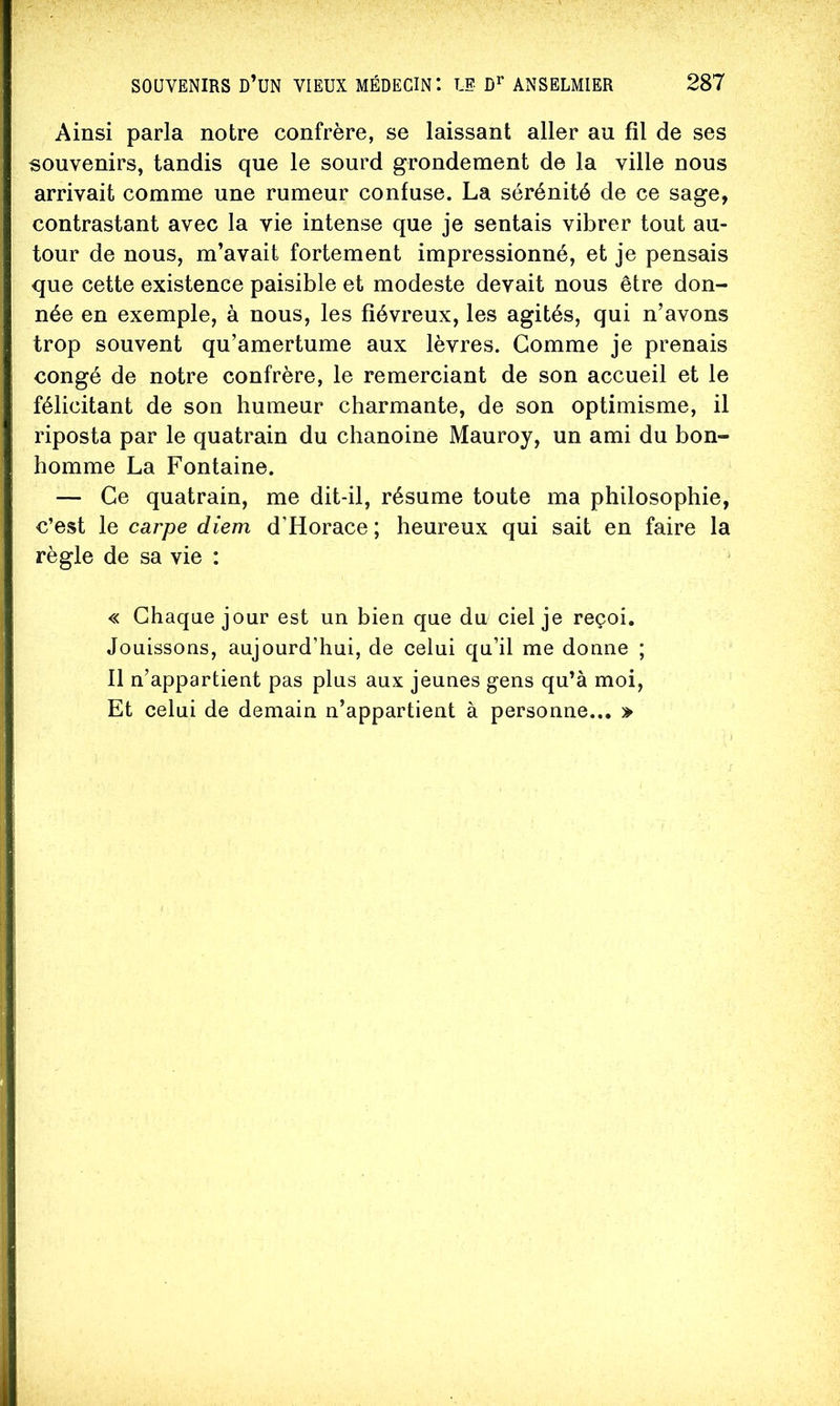 Ainsi parla notre confrère, se laissant aller au fil de ses souvenirs, tandis que le sourd grondement de la ville nous arrivait comme une rumeur confuse. La sérénité de ce sage, contrastant avec la vie intense que je sentais vibrer tout au- tour de nous, m’avait fortement impressionné, et je pensais que cette existence paisible et modeste devait nous être don- née en exemple, à nous, les fiévreux, les agités, qui n’avons trop souvent qu’amertume aux lèvres. Gomme je prenais congé de notre confrère, le remerciant de son accueil et le félicitant de son humeur charmante, de son optimisme, il riposta par le quatrain du chanoine Mauroy, un ami du bon- homme La Fontaine. — Ce quatrain, me dit-il, résume toute ma philosophie, c’est le carpe diem d’Horace; heureux qui sait en faire la règle de sa vie : « Chaque jour est un bien que du ciel je reçoi. Jouissons, aujourd’hui, de celui qu’il me donne ; Il n’appartient pas plus aux jeunes gens qu’à moi. Et celui de demain n’appartient à personne... »
