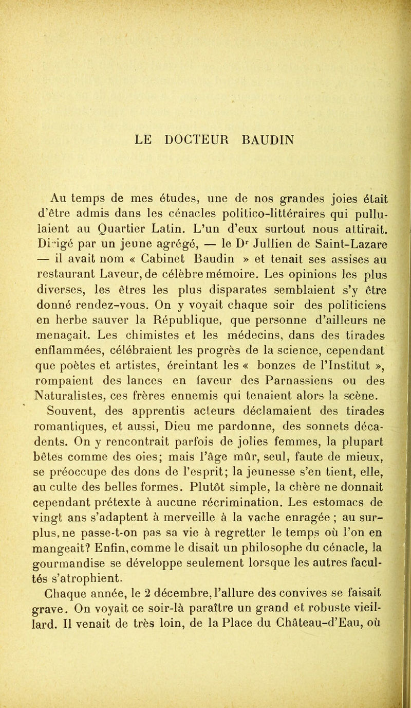 LE DOCTEUR BAUDIN Au temps de mes études, une de nos grandes joies était d’être admis dans les cénacles politico-littéraires qui pullu- laient au Quartier Latin. L’un d’eux surtout nous attirait. Di'ûgé par un jeune agrégé, — le D Jullien de Saint-Lazare — il avait nom « Cabinet Baudin » et tenait ses assises au restaurant Laveur, de célèbre mémoire. Les opinions les plus diverses, les êtres les plus disparates semblaient s’y être donné rendez-vous. On y voyait chaque soir des politiciens en herbe sauver la République, que personne d’ailleurs ne menaçait. Les chimistes et les médecins, dans des tirades enflammées, célébraient les progrès de la science, cependant que poètes et artistes, éreintant les « bonzes de l’Institut », rompaient des lances en faveur des Parnassiens ou des Naturalistes, ces frères ennemis qui tenaient alors la scène. Souvent, des apprentis acteurs déclamaient des tirades romantiques, et aussi, Dieu me pardonne, des sonnets déca- dents. On y rencontrait parfois de jolies femmes, la plupart bêtes comme des oies; mais l’âge mûr, seul, faute de mieux, se préoccupe des dons de l’esprit; la jeunesse s’en tient, elle, au culte des belles formes. Plutôt simple, la chère ne donnait cependant prétexte à aucune récrimination. Les estomacs de vingt ans s’adaptent à merveille à la vache enragée ; au sur- plus, ne passe-t-on pas sa vie à regretter le temps où l’on en mangeait? Enfin, comme le disait un philosophe du cénacle, la gourmandise se développe seulement lorsque les autres facul- tés s’atrophient. Chaque année, le 2 décembre, l’allure des convives se faisait grave. On voyait ce soir-là paraître un grand et robuste vieil- lard. Il venait de très loin, de la Place du Château-d’Eau, où