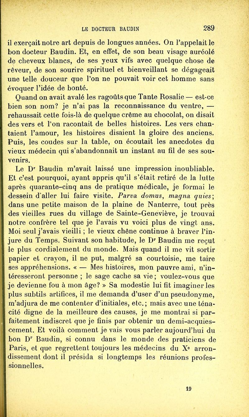il exerçait notre art depuis de longues années. On l’appelait le bon docteur Baudin. Et, en effet, de son beau visage auréolé de cheveux blancs, de ses yeux vifs avec quelque chose de rêveur, de son sourire spirituel et bienveillant se dégageait une telle douceur que l’on ne pouvait voir cet homme sans évoquer l’idée de bonté. Quand on avait avalé les ragoûts que Tante Rosalie— est-ce bien son nom? je n’ai pas la reconnaissance du ventre, — rehaussait cette fois-là de quelque crème au chocolat, on disait des vers et Ton racontait de belles histoires. Les vers chan- taient l’amour, les histoires disaient la gloire des anciens. Puis, les coudes sur la table, on écoutait les anecdotes du vieux médecin qui s’abandonnait un instant au fil de ses sou- venirs. Le Baudin m’avait laissé une impression inoubliable. Et c’est pourquoi, ayant appris qu’il s’était retiré de la lutte après quarante-cinq ans de pratique médicale, je formai le dessein d’aller lui faire visite. Parva domus, magna guies; dans une petite maison de la plaine de Nanterre, tout près des vieilles rues du village de Sainte-Geneviève, je trouvai notre confrère tel que je l’avais vu voici plus de vingt ans. Moi seul j’avais vieilli ; le vieux chêne continue à braver l’in- jure du Temps. Suivant son habitude, le D*’ Baudin me reçut le plus cordialement du monde. Mais quand il me vit sortir papier et crayon, il ne put, malgré sa courtoisie, me taire ses appréhensions. « — Mes histoires, mon pauvre ami, n’in- téresseront personne ; le sage cache sa vie ; voulez-vous que je devienne fou à mon âge? » Sa modestie lui fit imaginer les plus subtils artifices, il me demanda d’user d’un pseudonyme, m’adjura de me contenter d’initiales, etc. ; mais avec une téna- cité digne de la meilleure des causes, je me montrai si par- faitement indiscret que je finis par obtenir un demi-acquies- cement. Et voilà comment je vais vous parler aujourd’hui du bon D’’ Baudin, si connu dans le monde des praticiens de Paris, et que regrettent toujours les médecins du X® arron- dissement dont il présida si longtemps les réunions profes- sionnelles. 19