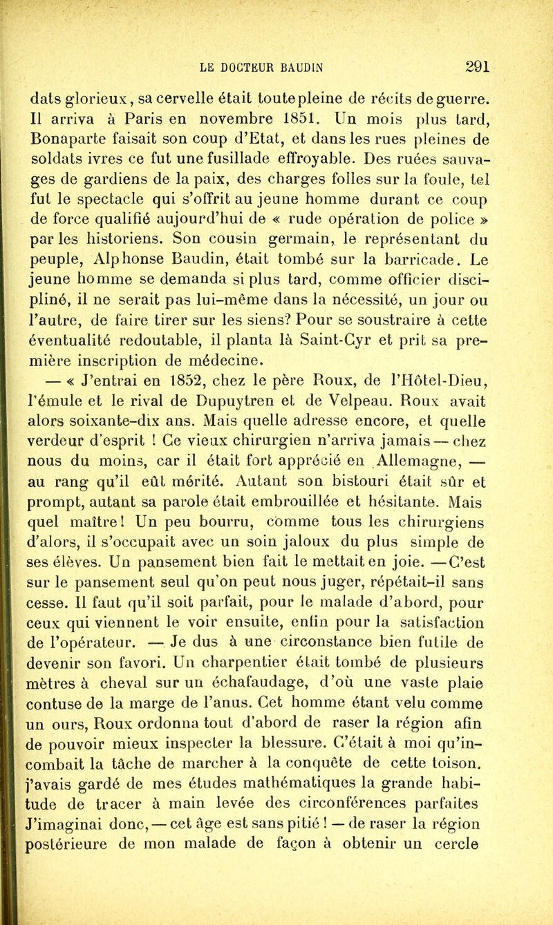 dats glorieux, sa cervelle était toute pleine de récits de guerre. Il arriva à Paris en novembre 1851. Un mois plus tard, Bonaparte faisait son coup d’Etat, et dans les rues pleines de soldats ivres ce fut une fusillade effroyable. Des ruées sauva- ges de gardiens de la paix, des charges folles sur la foule, tel fut le spectacle qui s’offrit au jeune homme durant ce coup de force qualifié aujourd’hui de « rude opération de police » par les historiens. Son cousin germain, le représentant du peuple, Alphonse Baudin, était tombé sur la barricade. Le jeune homme se demanda si plus tard, comme officier disci- pliné, il ne serait pas lui-même dans la nécessité, un jour ou l’autre, de faire tirer sur les siens? Pour se soustraire à cette éventualité redoutable, il planta là Saint-Cyr et prit sa pre- mière inscription de médecine. — « J’entrai en 1852, chez le père Roux, de l’Hôtel-Dieu, l’émule et le rival de Dupuytren et de Velpeau. Roux avait alors soixante-dix ans. Mais quelle adresse encore, et quelle verdeur d’esprit ! Ce vieux chirurgien n’arriva jamais — chez nous du moins, car il était fort apprécié en .Allemagne, — au rang qu’il eût mérité. Autant son bistouri était sûr et prompt, autant sa parole était embrouillée et hésitante. Mais quel maître! Un peu bourru, comme tous les chirurgiens d’alors, il s’occupait avec un soin jaloux du plus simple de ses élèves. Un pansement bien fait le mettait en joie. —C’est sur le pansement seul qu’on peut nous juger, répétait-il sans cesse. 11 faut qu’il soit parfait, pour le malade d’abord, pour ceux qui viennent le voir ensuite, enfin pour la satisfaction de l’opérateur. — Je dus à une circonstance bien futile de devenir son favori. Un charpentier était tombé de plusieurs mètres à cheval sur un échafaudage, d’où une vaste plaie contuse de la marge de l’anus. Cet homme étant velu comme un ours. Roux ordonna tout d’abord de raser la région afin de pouvoir mieux inspecter la blessure. C’était à moi qu’in- combait la tâche de marcher à la conquête de cette toison, j’avais gardé de mes études mathématiques la grande habi- tude de tracer à main levée des circonférences parfaites J’imaginai donc, — cet âge est sans pitié I — de raser la région postérieure de mon malade de façon à obtenir un cercle