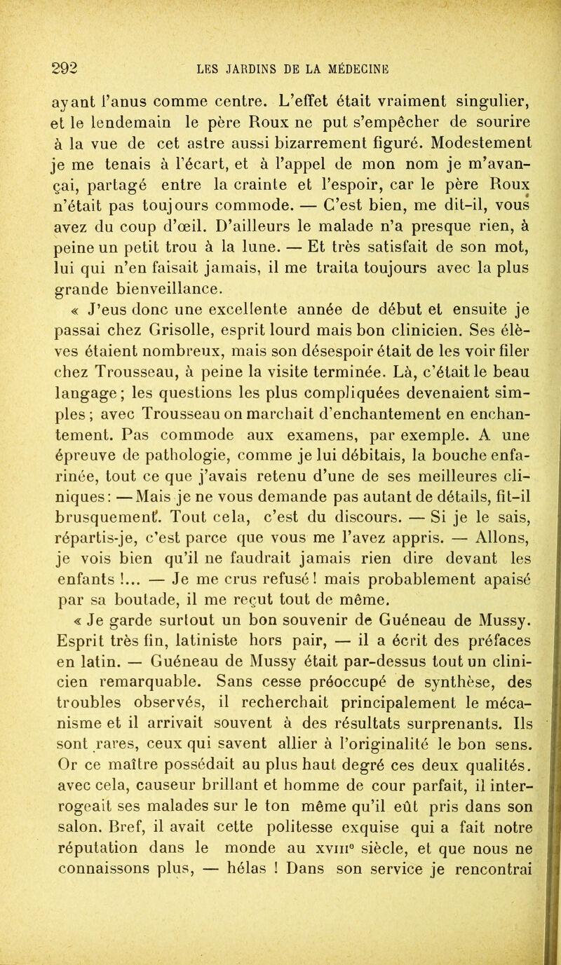 ayant l’anus comme centre. L’effet était vraiment singulier, et le lendemain le père Roux ne put s’empêcher de sourire à la vue de cet astre aussi bizarrement figuré. Modestement je me tenais à l’écart, et à l’appel de mon nom je m’avan- çai, partagé entre la crainte et l’espoir, car le père Roux n’était pas toujours commode. — C’est bien, me dit-il, vous avez du coup d’œil. D’ailleurs le malade n’a presque rien, à peine un petit trou à la lune. — Et très satisfait de son mot, lui qui n’en faisait jamais, il me traita toujours avec la plus grande bienveillance. « J’eus donc une excellente année de début et ensuite je passai chez Grisolle, esprit lourd mais bon clinicien. Ses élè- ves étaient nombreux, mais son désespoir était de les voir filer chez Trousseau, à peine la visite terminée. Là, c’était le beau langage; les questions les plus compliquées devenaient sim- ples; avec Trousseau on marchait d’enchantement en enchan- tement. Pas commode aux examens, par exemple. A une épreuve de pathologie, comme je lui débitais, la bouche enfa- rinée, tout ce que j’avais retenu d’une de ses meilleures cli- niques: — Mais je ne vous demande pas autant de détails, fit-il brusquement*. Tout cela, c’est du discours. — Si je le sais, répartis-je, c’est parce que vous me l’avez appris. — Allons, je vois bien qu’il ne faudrait jamais rien dire devant les enfants !... — Je me crus refusé! mais probablement apaisé par sa boutade, il me reçut tout de même. « Je garde surtout un bon souvenir de Guéneau de Mussy. Esprit très fin, latiniste hors pair, — il a écrit des préfaces en latin. — Guéneau de Mussy était par-dessus tout un clini- cien remarquable. Sans cesse préoccupé de synthèse, des troubles observés, il recherchait principalement le méca- nisme et il arrivait souvent à des résultats surprenants. Ils sont rares, ceux qui savent allier à l’originalité le bon sens. Or ce maître possédait au plus haut degré ces deux qualités, avec cela, causeur brillant et homme de cour parfait, il inter- rogeait ses malades sur le ton même qu’il eût pris dans son salon. Bref, il avait cette politesse exquise qui a fait notre réputation dans le monde au xviii® siècle, et que nous ne connaissons plus, — hélas ! Dans son service je rencontrai
