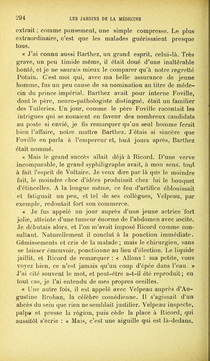 extrait ; comme pansement, une simple compresse. Le plus extraordinaire, c’est que les malades guérissaient presque tous. « J’ai connu aussi Barthez, un grand esprit, celui-là. Très grave, un peu timide même, il était doué d’une inaltérable bonté, et je ne saurais mieux le comparer qu’à notre regretté Potain. C’est moi qui, avec ma belle assurance de jeune homme, fus un peu cause de sa nomination au titre de méde- cin du prince impérial. Barthez avait pour interne Foville, dont le père, neuro-pathologiste distingué, était un familier des Tuileries. Un jour, comme le père Foville racontait les intrigues qui se nouaient en faveur des nombreux candidats au poste si envié, je fis remarquer qu’un seul homme ferait bien l’affaire, noire maître Barthez. J’étais si sincère que Foville en parla à l’empereur et, huit jours après, Barthez était nommé. « Mais le grand succès allait déjà à Ricord. D’une verve incomparable, le grand syphiligraphe avait, à mon sens, tout à fait l’esprit de Voltaire. Je veux dire par là qüe le moindre fait, le moindre choc d’idées produisait chez lui le bouquet d’étincelles. A la longue même, ce feu d’artifice éblouissait et fatiguait un peu, et tel de ses collègues, Velpeau, par exemple, redoutait fort son commerce. « Je fus appelé un jour auprès d’une jeune actrice fort jolie, atteinte d’une tumeur énorme de l’abdomen avec ascite. Je débutais alors, et l’on m’avait imposé Ricord comme con- sultant. Naturellement il conclut à la ponction immédiate. Gémissements et cris de la malade ; mais le chirurgien, sans se laisser émouvoir, ponctionne au lieu d’élection. Le liquide jaillit, et Ricord de remarquer : « Allons ! ma petite, vous voyez bien, ce n’est jamais qu’un coup d’épée dans l’eau. » J’ai cité souvent le mot, et peut-être a-t-il été reproduit ; en tout cas, je l’ai entendu de mes propres oreilles. « Une autre fois, il est appelé avec Velpeau auprès d’Au- gustine Brohan, la célèbre comédienne. Il s’agissait d’un abcès du sein que rien ne semblait justifier. Velpeau inspecte, palpe et presse la région, puis cède la place à Ricord, qui aussitôt s’écrie : « Mais, c’est une aiguille qui est là-dedans.