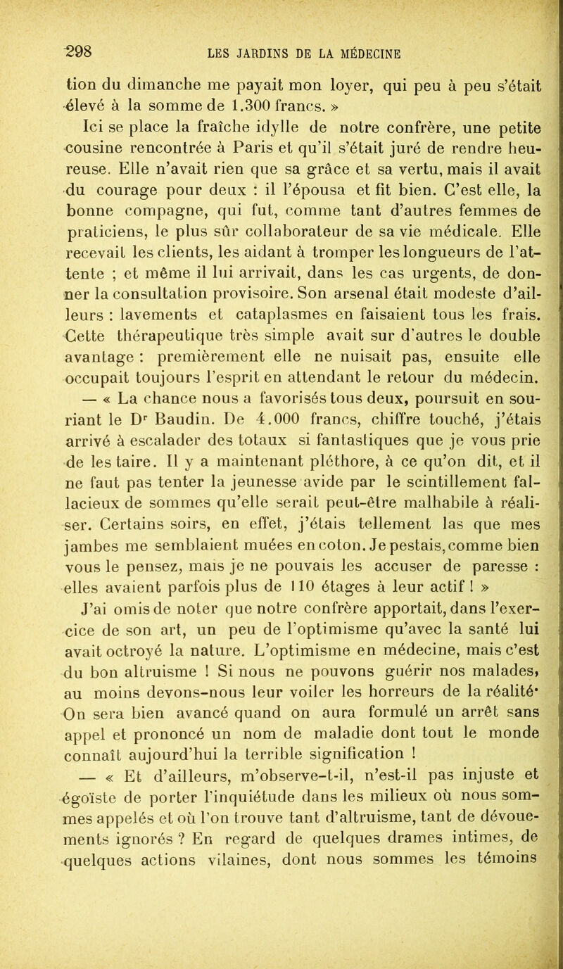 tion du dimanche me payait mon loyer, qui peu à peu s’était ^levé à la somme de 1.300 francs. » Ici se place la fraîche idylle de notre confrère, une petite cousine rencontrée à Paris et qu’il s’était juré de rendre heu- reuse. Elle n’avait rien que sa grâce et sa vertu, mais il avait •du courage pour deux : il l’épousa et fit bien. C’est elle, la bonne compagne, qui fut, comme tant d’autres femmes de praticiens, le plus sûr collaborateur de sa vie médicale. Elle recevait les clients, les aidant à tromper les longueurs de l’at- tente ; et même il lui arrivait, dans les cas urgents, de don- ner la consultation provisoire. Son arsenal était modeste d’ail- leurs : lavements et cataplasmes en faisaient tous les frais. Cette thérapeutique très simple avait sur d’autres le double avantage : premièrement elle ne nuisait pas, ensuite elle occupait toujours l’esprit en attendant le retour du médecin. — « La chance nous a favorisés tous deux, poursuit en sou- riant le D** Baudin. De 4.000 francs, chiffre touché, j’étais arrivé à escalader des totaux si fantastiques que je vous prie ■de les taire. Il y a maintenant pléthore, à ce qu’on dit, et il ne faut pas tenter la jeunesse avide par le scintillement fal- lacieux de sommes qu’elle serait peut-être malhabile à réali- ser. Certains soirs, en effet, j’étais tellement las que mes jambes me semblaient muées encoton. Je pestais, comme bien vous le pensez, mais je ne pouvais les accuser de paresse : elles avaient parfois plus de 110 étages à leur actif I » J’ai omis de noter que notre confrère apportait, dans l’exer- cice de son art, un peu de l’optimisme qu’avec la santé lui avait octroyé la nature. L’optimisme en médecine, mais c’est du bon altruisme I Si nous ne pouvons guérir nos malades, au moins devons-nous leur voiler les horreurs de la réalité* On sera bien avancé quand on aura formulé un arrêt sans appel et prononcé un nom de maladie dont tout le monde connaît aujourd’hui la terrible signification ! — « Et d’ailleurs, m’observe-t-il, n’est-il pas injuste et égoïste de porter l’inquiétude dans les milieux où nous som- mes appelés et où l’on trouve tant d’altruisme, tant de dévoue- ments ignorés ? En regard de quelques drames intimes, de quelques actions vilaines, dont nous sommes les témoins