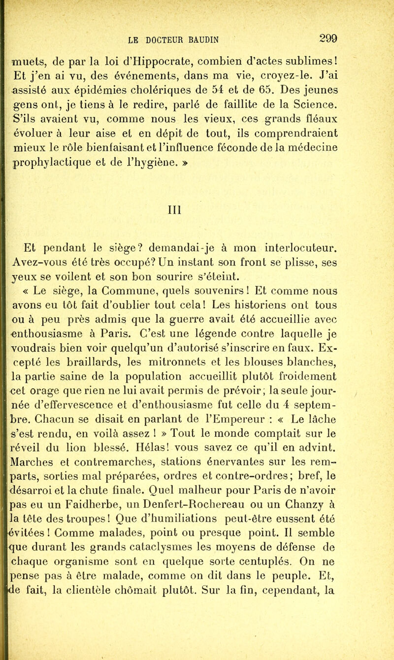 muets, de par la loi d’Hippocrate, combien d’actes sublimes! Et j’en ai vu, des événements, dans ma vie, croyez-le. J’ai assisté aux épidémies cholériques de 54 et de 65. Des jeunes gens ont, je tiens à le redire, parlé de faillite de la Science. S’ils avaient vu, comme nous les vieux, ces grands fléaux évoluer à leur aise et en dépit de tout, ils comprendraient mieux le rôle bienfaisant et l’influence féconde de la médecine prophylactique et de l’hygiène. » III Et pendant le siège? demandai-je à mon interlocuteur. Avez-vous été très occupé? Un instant son front se plisse, ses yeux se voilent et son bon sourire s’éteint. « Le siège, la Commune, quels souvenirs ! Et comme nous avons eu tôt fait d’oublier tout cela! Les historiens ont tous ou à peu près admis que la guerre avait été accueillie avec •enthousiasme à Paris. C’est une légende contre laquelle je voudrais bien voir quelqu’un d’autorisé s’inscrire en faux. Ex- cepté les braillards, les mitronnets et les blouses blanches, la partie saine de la population accueillit plutôt froidement cet orage que rien ne lui avait permis de prévoir; la seule jour- née d’effervescence et d’enthousiasme fut celle du 4 septem- bre. Chacun se disait en parlant de l’Empereur ; « Le lâche s’est rendu, en voilà assez I » Tout le monde comptait sur le réveil du lion blessé. Hélas! vous savez ce qu’il en advint. Marches et contremarches, stations énervantes sur les rem- parts, sorties mal préparées, ordres et contre-ordres; bref, le désarroi et la chute finale. Quel malheur pour Paris de n’avoir pas eu un Faidherbe, un Denfert-Rochereau ou un Chanzy à la tête des troupes! Que d’humiliations peut-être eussent été évitées ! Comme malades, point ou presque point. Il semble que durant les grands cataclysmes les moyens de défense de chaque organisme sont en quelque sorte centuplés. On ne pense pas à être malade, comme on dit dans le peuple. Et, de fait, la clientèle chômait plutôt. Sur la fin, cependant, la