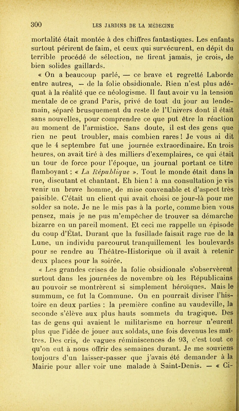 mortalité était montée à des chiffres fantastiques. Les enfants surtout périrent de faim, et ceux qui survécurent, en dépit du terrible procédé de sélection, ne firent jamais, je crois, de bien solides gaillards. « On a beaucoup parlé, — ce brave et regretté Laborde entre autres, — de la folie obsidionale. Rien n’est plus adé- quat à la réalité que ce néologisme. Il faut avoir vu la tension mentale de ce grand Paris, privé de tout du jour au lende- main, séparé brusquement du reste de TUnivers dont il était sans nouvelles, pour comprendre ce que put être la réaction au moment de l’armistice. Sans doute, il est des gens que rien ne peut troubler, mais combien rares ! Je vous ai dit que le 4 septembre fut une journée extraordinaire. En trois heures, on avait tiré à des milliers d’exemplaires, ce qui était un tour de force pour l’époque, un journal portant ce titre flamboyant : « La, République ». Tout le monde était dans la rue, discutant et chantant. Eh bien ! à ma consultation je vis venir un brave homme, de mise convenable et d’aspect très paisible. C’était un client qui avait choisi ce jour-là pour me solder sa note. Je ne le mis pas à la porte, comme bien vous pensez, mais je ne pus m’empêcher de trouver sa démarche bizarre en un pareil moment. Et ceci me rappelle un épisode du coup d’État. Durant que la fusillade faisait rage rue de la Lune, un individu parcourut tranquillement les boulevards pour se rendre au Théâtre-Historique où il avait à retenir deux places pour la soirée. « Les grandes crises de la folie obsidionale s’observèrent surtout dans les journées de novembre où les Républicains au pouvoir se montrèrent si simplement héroïques. Mais le summum, ce fut la Commune. On en pourrait diviser l’his- toire en deux parties : la première confine au vaudeville, la seconde s’élève aux plus hauts sommets du tragique. Des tas de gens qui avaient le militarisme en horreur n’eurent plus que l’idée de jouer aux soldats, une fois devenus les maî- tres. Des cris, de vagues réminiscences de 93, c’est tout ce qu’on eut à nous offrir des semaines durant. Je me souviens toujours d’un laisser-passer que j’avais été demander à la Mairie pour aller voir une malade à Saint-Denis. — « Ci-