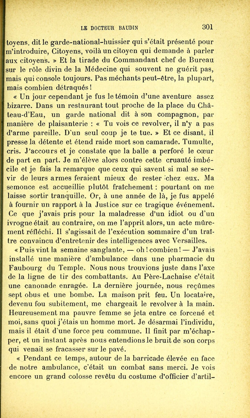 toyens, dit le garde-national-huissier qui s’était présenté pour m’introduire, Citoyens, voilà un citoyen qui demande à parler aux citoyens. » Et la tirade du Commandant chef de Bureau sur le rôle divin de la Médecine qui souvent ne guérit pas, mais qui console toujours. Pas méchants peut-être, la plupart, mais combien détraqués ! « Un jour cependant je fus le témoin d’une aventure assez bizarre. Dans un restaurant tout proche de la place du Châ- teau-d’Eau, un garde national dit à son compagnon, par manière de plaisanterie : « Tu vois ce revolver, il n’y a pas d’arme pareille. D’un seul coup je te tue. » Et ce disant, il presse la détente et étend raide mort son camarade. Tumulte, cris. J’accours et je constate que la balle a perforé le cœur de part en part. Je m’élève alors contre cette cruauté imbé- cile et je fais la remarque que ceux qui savent si mal se ser- vir de leurs armes feraient mieux de rester 'chez eux. Ma semonce est accueillie plutôt fraîchement : pourtant on me laisse sortir tranquille. Or, à une année de là, je fus appelé à fournir un rapport à la Justice sur ce tragique événement. Ce que j’avais pris pour la maladresse d’un idiot ou d’un ivrogne était au contraire, on me l’apprit alors, un acte mûre- ment réfléchi. Il s’agissait de l’exécution sommaire d’un traî- tre convaincu d’entretenir des intelligences avec Versailles. « Puis vint la semaine sanglante, — oh ! combien ! — J’avais installé une manière d’ambulance dans une pharmacie du Faubourg du Temple. Nous nous trouvions juste dans Taxe de la ligne de tir des combattants. Au Père-Lachaise c’était une canonade enragée. La dernière journée, nous reçûmes sept obus et une bombe. La maison prit feu. Un locataire, devenu fou subitement, me chargeait le revolver à la main. Heureusement ma pauvre femme se jeta entre ce forcené et moi, sans quoi j’étais un homme mort. Je désarmai l’individu, mais il était d’une force peu commune. Il finit par m’échap- per, et un instant après nous entendions le bruit de son corps qui venait se fracasser sur le pavé. «^Pendant ce temps, autour de la barricade élevée en face de notre ambulance, c’était un combat sans merci. Je vois encore un grand colosse revêtu du costume d’officier d’artil-