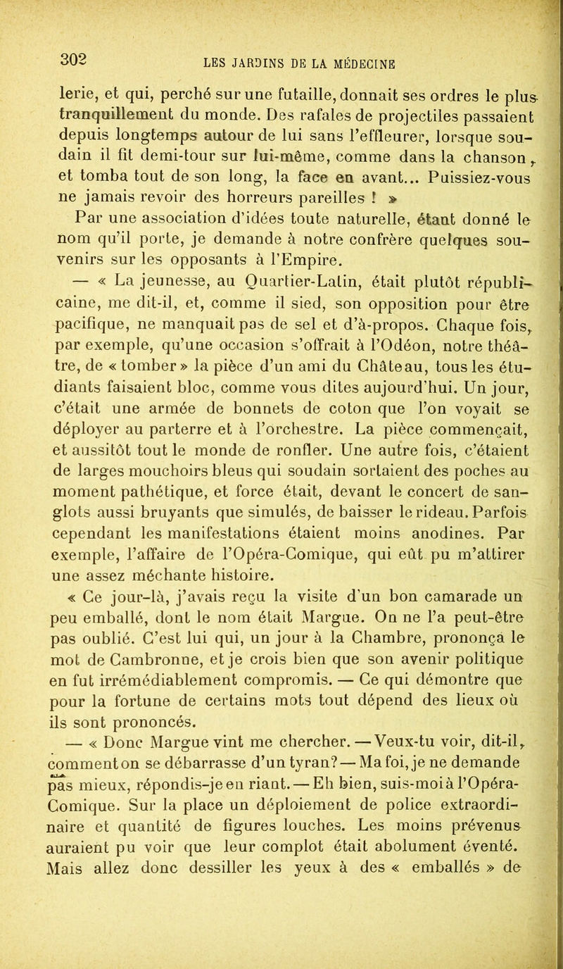lerie, et qui, perché sur une futaille, donnait ses ordres le plu& tranquillement du monde. Des rafales de projectiles passaient depuis longtemps autour de lui sans l’effleurer, lorsque sou- dain il fit demi-tour sur lui-même, comme dans la chanson et tomba tout de son long, la face en avant... Puissiez-vous ne jamais revoir des horreurs pareilles î » Par une association d’idées toute naturelle, étant donné le nom qu’il porte, je demande à notre confrère quelques sou- venirs sur les opposants à l’Empire. — « La jeunesse, au Quartier-Latin, était plutôt républi- caine, me dit-il, et, comme il sied, son opposition pour être pacifique, ne manquait pas de sel et d’à-propos. Chaque fois^ par exemple, qu’une occasion s’offrait à l’Odéon, notre théâ- tre, de « tomber » la pièce d’un ami du Château, tous les étu- diants faisaient bloc, comme vous dites aujourd’hui. Un jour, c’était une armée de bonnets de coton que l’on voyait se déployer au parterre et à l’orchestre. La pièce commençait, et aussitôt tout le monde de ronfler. Une autre fois, c’étaient de larges mouchoirs bleus qui soudain sortaient des poches au moment pathétique, et force était, devant le concert de san- glots aussi bruyants que simulés, de baisser le rideau. Parfois cependant les manifestations étaient moins anodines. Par exemple, l’affaire de l’Opéra-Comique, qui eût pu m’attirer une assez méchante histoire. « Ce jour-là, j’avais reçu la visite d’un bon camarade un peu emballé, dont le nom était Margue. On ne l’a peut-être pas oublié. C’est lui qui, un jour à la Chambre, prononça le mot de Cambronne, et je crois bien que son avenir politique en fut irrémédiablement compromis. — Ce qui démontre que pour la fortune de certains mots tout dépend des lieux où ils sont prononcés. — « Donc Margue vint me chercher.—Veux-tu voir, dit-il,, comment on se débarrasse d’un tyran? — Ma foi, je ne demande ^s mieux, répondis-je en riant. — Eh bien, suis-moi à l’Opéra- Comique. Sur la place un déploiement de police extraordi- naire et quantité de figures louches. Les moins prévenue auraient pu voir que leur complot était abolument éventé. Mais allez donc dessiller les yeux à des « emballés » de ^£•1