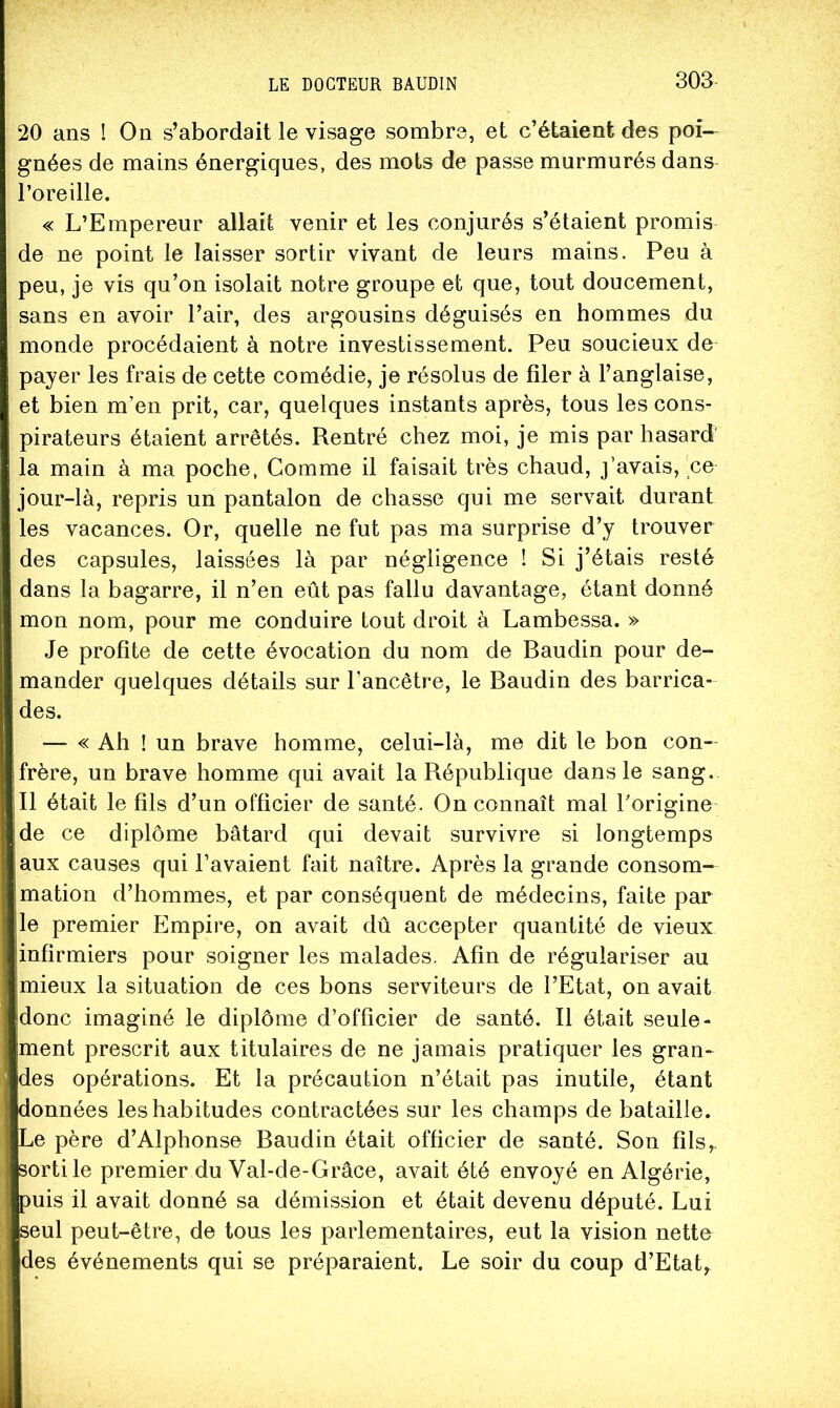 20 ans ! On s’abordait le visage sombre, et c’étaient des poi- gnées de mains énergiques, des mots de passe murmurés dans l’oreille. « L’Empereur allait venir et les conjurés s’étaient promis de ne point le laisser sortir vivant de leurs mains. Peu à peu, je vis qu’on isolait notre groupe et que, tout doucement, sans en avoir l’air, des argousins déguisés en hommes du monde procédaient à notre investissement. Peu soucieux de payer les frais de cette comédie, je résolus de filer à l’anglaise, et bien m’en prit, car, quelques instants après, tous les cons- pirateurs étaient arrêtés. Rentré chez moi, je mis par hasard' la main à ma poche, Comme il faisait très chaud, j’avais, ce jour-là, repris un pantalon de chasse qui me servait durant les vacances. Or, quelle ne fut pas ma surprise d’y trouver des capsules, laissées là par négligence I Si j’étais resté dans la bagarre, il n’en eût pas fallu davantage, étant donné mon nom, pour me conduire tout droit à Lambessa. » Je profite de cette évocation du nom de Baudin pour de- mander quelques détails sur l’ancêtre, le Baudin des barrica- des. — « Ah ! un brave homme, celui-là, me dit le bon con- frère, un brave homme qui avait la République dans le sang. Il était le fils d’un officier de santé. On connaît mal Torigine de ce diplôme bâtard qui devait survivre si longtemps aux causes qui l’avaient fait naître. Après la grande consom- mation d’hommes, et par conséquent de médecins, faite par Ile premier Empire, on avait dû accepter quantité de vieux jinfirmiers pour soigner les malades. Afin de régulariser au [mieux la situation de ces bons serviteurs de l’Etat, on avait [donc imaginé le diplôme d’officier de santé. Il était seule- ment prescrit aux titulaires de ne jamais pratiquer les gran- des opérations. Et la précaution n’était pas inutile, étant ponnées les habitudes contractées sur les champs de bataille. Le père d’Alphonse Baudin était officier de santé. Son fils,, sorti le premier du Val-de-Grâce, avait été envoyé en Algérie, puis il avait donné sa démission et était devenu député. Lui seul peut-être, de tous les parlementaires, eut la vision nette des événements qui se préparaient. Le soir du coup d’Etat,.
