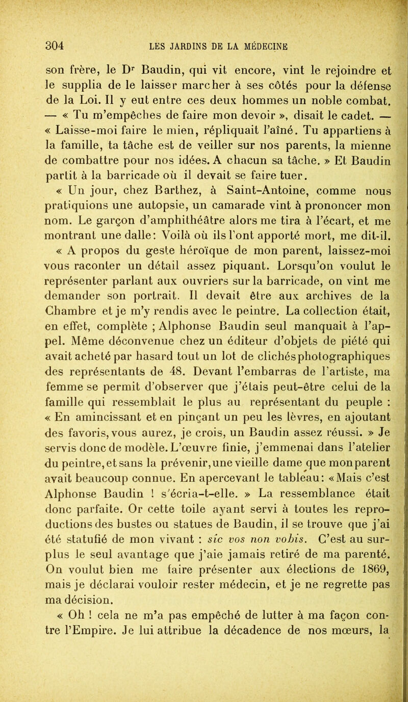 son frère, le D’' Baudin, qui vit encore, vint le rejoindre et le supplia de le laisser marcher à ses côtés pour la défense de la Loi. Il y eut entre ces deux hommes un noble combat. — « Tu m’empêches de faire mon devoir », disait le cadet. — « Laisse-moi faire le mien, répliquait l’aîné. Tu appartiens à la famille, ta tâche est de veiller sur nos parents, la mienne de combattre pour nos idées. A chacun sa tâche. » Et Baudin partit à la barricade où il devait se faire tuer. « Un jour, chez Barthez, à Saint-Antoine, comme nous pratiquions une autopsie, un camarade vint à prononcer mon nom. Le garçon d’amphithéâtre alors me tira à l’écart, et me montrant une dalle; Voilà où ils l’ont apporté mort, me dit-il. « A propos du geste héroïque de mon parent, laissez-moi vous raconter un détail assez piquant. Lorsqu’on voulut le représenter parlant aux ouvriers sur la barricade, on vint me demander son portrait. 11 devait être aux archives de la Chambre et je m’y rendis avec le peintre. La collection était, en effet, complète ; Alphonse Baudin seul manquait à l’ap- pel. Même déconvenue chez un éditeur d’objets de piété qui avait acheté par hasard tout un lot de clichés photographiques des représentants de 48. Devant l’embarras de l’artiste, ma femme se permit d’observer que j’étais peut-être celui de la famille qui ressemblait le plus au représentant du peuple : « En amincissant et en pinçant un peu les lèvres, en ajoutant des favoris, vous aurez, je crois, un Baudin assez réussi. » Je servis donc de modèle. L’œuvre finie, j’emmenai dans l’atelier du peintre, et sans la prévenir, une vieille dame que mon parent avait beaucoup connue. En apercevant le tableau: «Mais c’est Alphonse Baudin ! s’écria-t-elle. » La ressemblance était donc parfaite. Or cette toile ayant servi à toutes les repro- ductions des bustes ou statues de Baudin, il se trouve que j’ai été statufié de mon vivant : sic vos non vohis. C’est au sur- plus le seul avantage que j’aie jamais retiré de ma parenté. On voulut bien me faire présenter aux élections de 1869, mais je déclarai vouloir rester médecin, et je ne regrette pas ma décision. « Oh ! cela ne m’a pas empêché de lutter à ma façon con- tre l’Empire. Je lui attribue la décadence de nos mœurs, la