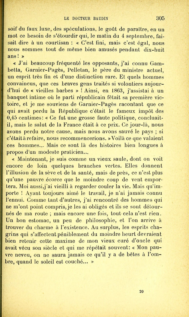 soif du faux luxe, des spéculations, le goût de paraître, en un mot ce besoin de s’étourdir qui, le matin du 4 septembre, fai- sait dire à un courtisan : « C’est fini, mais c’est égal, nous nous sommes tout de même bien amusés pendant dix-huit ans ! » « J’ai beaucoup fréquenté les opposants, j’ai connu Gam- betta, Garnier-Pagès, Pelletan, le père du ministre actuel, un esprit très fin et d’une distinction rare. Et quels hommes convaincus, que ces braves gens traités si volontiers aujour- d’hui de « vieilles barbes » ! Ainsi, en 1863, j’assistai à un banquet intime où le parti républicain fêtait sa première vic- toire, et je me souviens de Garnier-Pagès racontant que ce qui avait perdu la République c’était le fameux impôt des 0,45 centimes: « Ce fut une grosse faute politique, concluait- il, mais le salut de la France était à ce prix. Ce jour-là, nous avons perdu notre cause, mais nous avons sauvé le pays ; si c’était à refaire, nous recommencerions. » Voilà ce que valaient ces hommes... Mais ce sont là des histoires bien longues à propos d’un modeste praticien... « Maintenant, je suis comme un vieux saule, dont on voit encore de loin quelques branches vertes. Elles donnent l’illusion de la sève et de la santé, mais de près, ce n’est plus qu’une pauvre écorce que le moindre coup de vent empor- tera. Moi aussi,j’ai vieilli à regarder couler la vie. Mais qu’im- porte ! Ayant toujours aimé le travail, je n’ai jamais connu l’ennui. Gomme tant d’autres, j’ai rencontré des hommes qui ne m’ont point compris, je les ai obligés et ils se sont détour- nés de ma route ; mais encore une fois, tout cela n’est rien. Un bon estomac, un peu de philosophie, et l’on arrive à trouver du charme à l’existence. Au surplus, les esprits cha- grins qui s’affectent péniblement du moindre heurt devraient bien retenir cette maxime de mon vieux curé d’oncle qui avait vécu son siècle et qui me répétait souvent: « Mon pau- vre neveu, on ne saura jamais ce qu’il y a de bêtes à l’om- bre, quand le soleil est couché... » 20