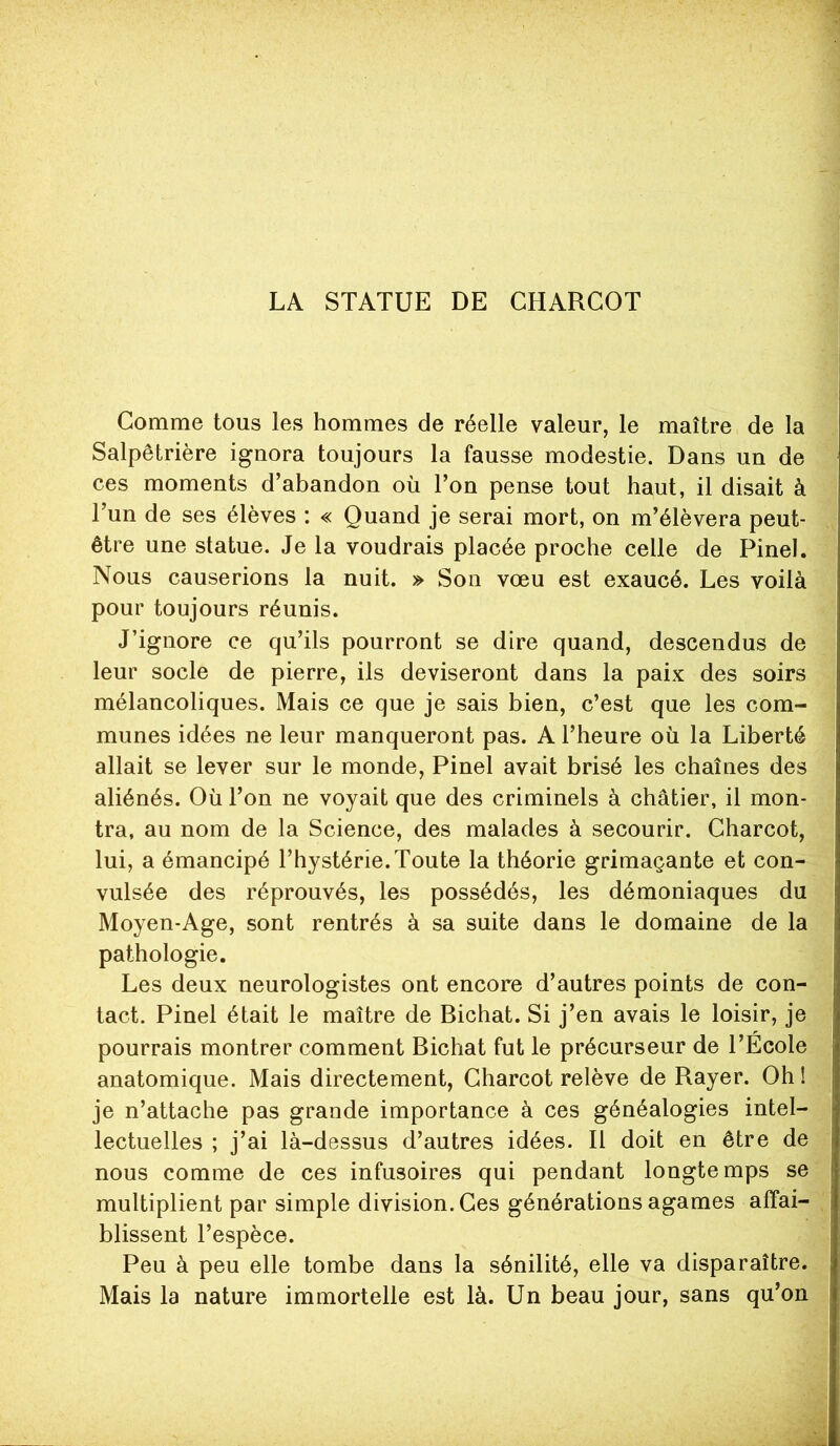 LA STATUE DE CHARCOT Comme tous les hommes de réelle valeur, le maître de la Salpêtrière ignora toujours la fausse modestie. Dans un de ces moments d’abandon où l’on pense tout haut, il disait à Tun de ses élèves : « Quand je serai mort, on m’élèvera peut- être une statue. Je la voudrais placée proche celle de Pinel. Nous causerions la nuit. » Son vœu est exaucé. Les voilà pour toujours réunis. J’ignore ce qu’ils pourront se dire quand, descendus de leur socle de pierre, ils deviseront dans la paix des soirs mélancoliques. Mais ce que je sais bien, c’est que les com- munes idées ne leur manqueront pas. A l’heure où la Liberté allait se lever sur le monde, Pinel avait brisé les chaînes des aliénés. Où l’on ne voyait que des criminels à châtier, il mon- tra, au nom de la Science, des malades à secourir. Charcot, lui, a émancipé l’hystérie. Toute la théorie grimaçante et con- vulsée des réprouvés, les possédés, les démoniaques du Moyen-Age, sont rentrés à sa suite dans le domaine de la pathologie. Les deux neurologistes ont encore d’autres points de con- tact. Pinel était le maître de Bichat. Si j’en avais le loisir, je pourrais montrer comment Bichat fut le précurseur de l’Ecole anatomique. Mais directement, Charcot relève de Rayer. Oh ! je n’attache pas grande importance à ces généalogies intel- lectuelles ; j’ai là-dessus d’autres idées. Il doit en être de nous comme de ces infusoires qui pendant longtemps se multiplient par simple division. Ces générations agames affai- blissent l’espèce. Peu à peu elle tombe dans la sénilité, elle va disparaître. Mais la nature immortelle est là. Un beau jour, sans qu’on