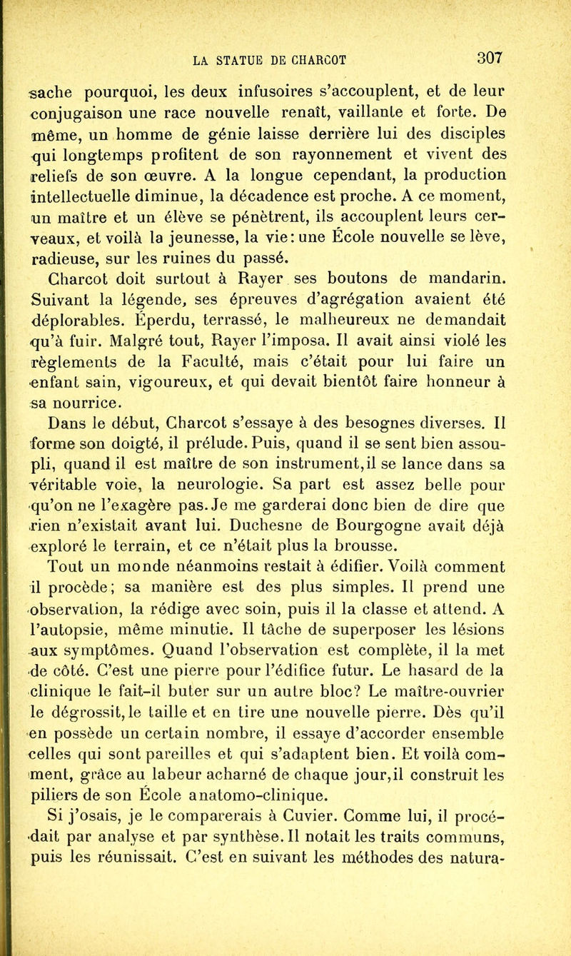 sache pourquoi, les deux infusoires s’accouplent, et de leur conjugaison une race nouvelle renaît, vaillante et forte. De même, un homme de génie laisse derrière lui des disciples qui longtemps profitent de son rayonnement et vivent des reliefs de son œuvre. A la longue cependant, la production intellectuelle diminue, la décadence est proche. A ce moment, un maître et un élève se pénètrent, ils accouplent leurs cer- veaux, et voilà la jeunesse, la vie: une École nouvelle se lève, radieuse, sur les ruines du passé. Charcot doit surtout à Rayer ses boutons de mandarin. Suivant la légende, ses épreuves d’agrégation avaient été déplorables. Éperdu, terrassé, le malheureux ne demandait qu’à fuir. Malgré tout, Rayer l’imposa. Il avait ainsi violé les règlements de la Faculté, mais c’était pour lui faire un •enfant sain, vigoureux, et qui devait bientôt faire honneur à sa nourrice. Dans le début, Charcot s’essaye à des besognes diverses. II forme son doigté, il prélude. Puis, quand il se sent bien assou- pli, quand il est maître de son instrument,il se lance dans sa véritable voie, la neurologie. Sa part est assez belle pour qu’on ne l’exagère pas. Je me garderai donc bien de dire que rien n’existait avant lui. Duchesne de Bourgogne avait déjà exploré le terrain, et ce n’était plus la brousse. Tout un monde néanmoins restait à édifier. Voilà comment il procède; sa manière est des plus simples. Il prend une •observation, la rédige avec soin, puis il la classe et attend. A l’autopsie, même minutie. Il tâche de superposer les lésions -aux symptômes. Quand l’observation est complète, il la met •de côté. C’est une pierre pour l’édifice futur. Le hasard de la clinique le fait-il buter sur un autre bloc? Le maître-ouvrier le dégrossit, le taille et en tire une nouvelle pierre. Dès qu’il en possède un certain nombre, il essaye d’accorder ensemble celles qui sont pareilles et qui s’adaptent bien. Et voilà com- ment, grâce au labeur acharné de chaque jour,il construit les piliers de son École anatomo-clinique. Si j’osais, je le comparerais à Cuvier. Comme lui, il procé- dait par analyse et par synthèse. Il notait les traits communs, puis les réunissait. C’est en suivant les méthodes des natura-