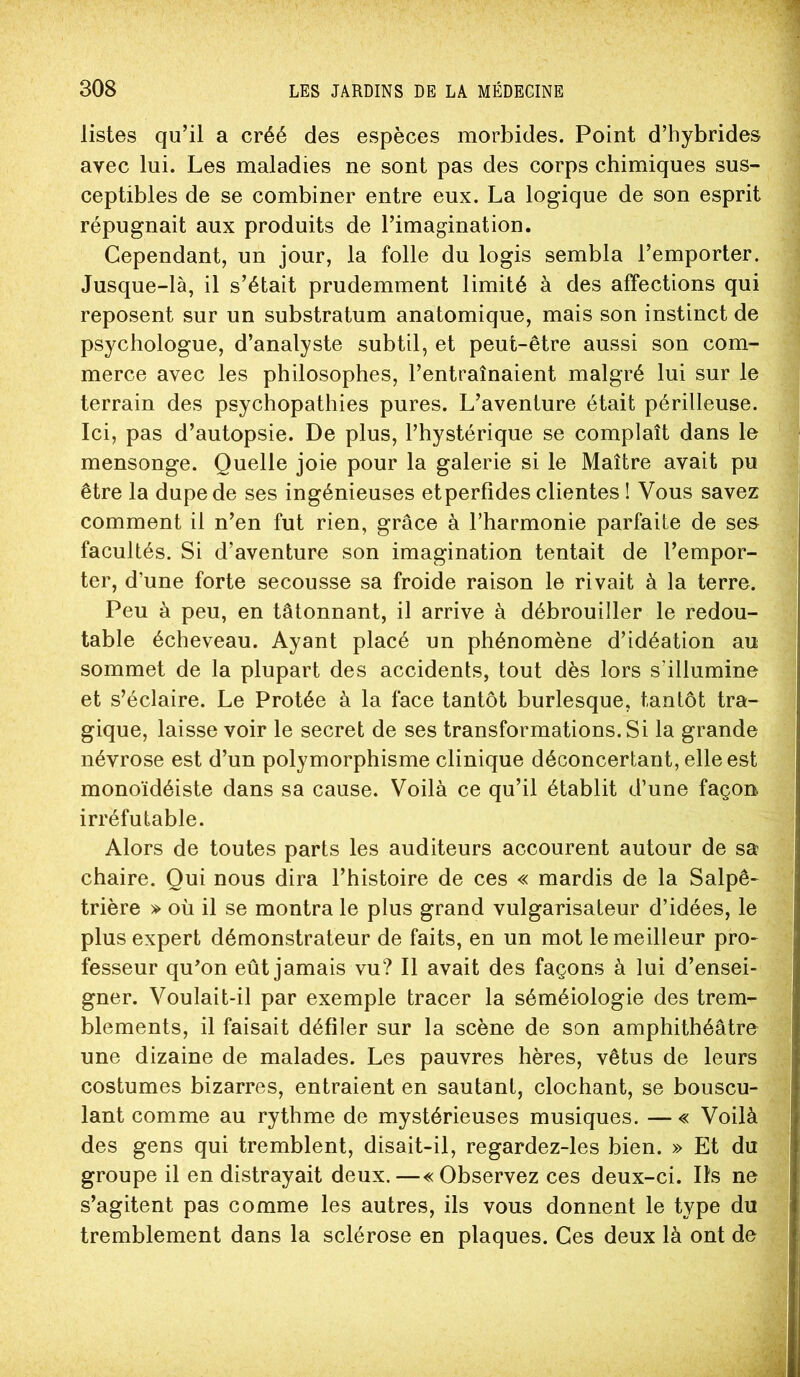 listes qu’il a créé des espèces morbides. Point d’hybrides avec lui. Les maladies ne sont pas des corps chimiques sus- ceptibles de se combiner entre eux. La logique de son esprit répugnait aux produits de l’imagination. Cependant, un jour, la folle du logis sembla l’emporter. Jusque-là, il s’était prudemment limité à des affections qui reposent sur un substratum anatomique, mais son instinct de psychologue, d’analyste subtil, et peut-être aussi son com- merce avec les philosophes, l’entraînaient malgré lui sur le terrain des psychopathies pures. L’aventure était périlleuse. Ici, pas d’autopsie. De plus, l’hystérique se complaît dans le mensonge. Quelle joie pour la galerie si le Maître avait pu être la dupe de ses ingénieuses et perfides clientes ! Vous savez comment il n’en fut rien, grâce à l’harmonie parfaite de ses facultés. Si d’aventure son imagination tentait de l’empor- ter, d’une forte secousse sa froide raison le rivait à la terre. Peu à peu, en tâtonnant, il arrive à débrouiller le redou- table écheveau. Ayant placé un phénomène d’idéation au sommet de la plupart des accidents, tout dès lors s’illumine et s’éclaire. Le Protée à la face tantôt burlesque, tantôt tra- gique, laisse voir le secret de ses transformations. Si la grande névrose est d’un polymorphisme clinique déconcertant, elle est monoïdéiste dans sa cause. Voilà ce qu’il établit d’une façon irréfutable. Alors de toutes parts les auditeurs accourent autour de sa chaire. Qui nous dira l’histoire de ces « mardis de la Salpê- trière » où il se montra le plus grand vulgarisateur d’idées, le plus expert démonstrateur de faits, en un mot le meilleur pro- fesseur qu’on eût jamais vu? Il avait des façons à lui d’ensei- gner. Voulait-il par exemple tracer la séméiologie des trem- blements, il faisait défiler sur la scène de son amphithéâtre une dizaine de malades. Les pauvres hères, vêtus de leurs costumes bizarres, entraient en sautant, clochant, se bouscu- lant comme au rythme de mystérieuses musiques. — « Voilà des gens qui tremblent, disait-il, regardez-les bien. » Et du groupe il en distrayait deux.—«Observez ces deux-ci. Ils ne s’agitent pas comme les autres, ils vous donnent le type du tremblement dans la sclérose en plaques. Ces deux là ont de
