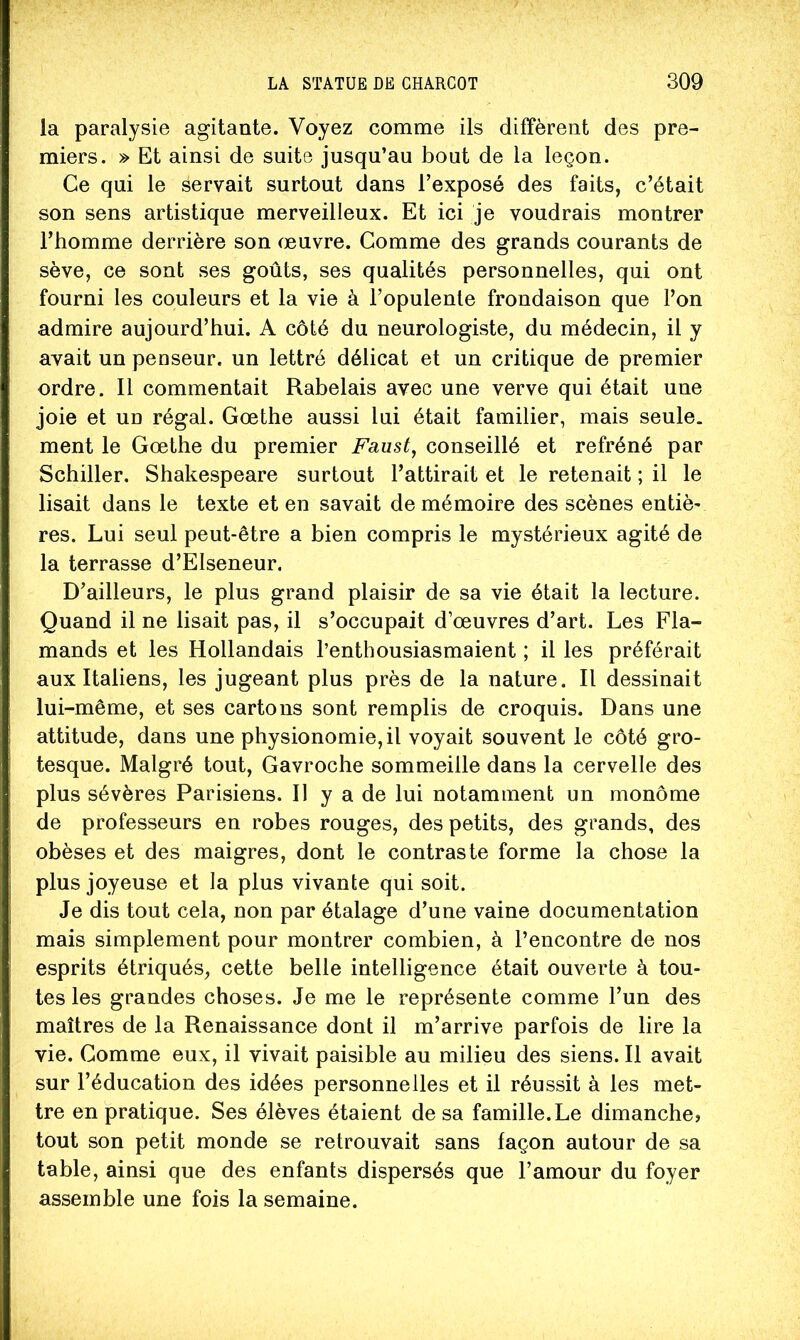 la paralysie agitante. Voyez comme ils diffèrent des pre- miers. » Et ainsi de suite jusqu’au bout de la leçon. Ce qui le servait surtout dans l’exposé des faits, c’était son sens artistique merveilleux. Et ici je voudrais montrer l’homme derrière son œuvre. Comme des grands courants de sève, ce sont ses goûts, ses qualités personnelles, qui ont fourni les couleurs et la vie à l’opulenle frondaison que l’on admire aujourd’hui. A côté du neurologiste, du médecin, il y avait un penseur, un lettré délicat et un critique de premier ordre. Il commentait Rabelais avec une verve qui était une joie et un régal. Gœthe aussi lui était familier, mais seule, ment le Gœthe du premier Faust^ conseillé et refréné par Schiller. Shakespeare surtout l’attirait et le retenait ; il le lisait dans le texte et en savait de mémoire des scènes entiè^ res. Lui seul peut-être a bien compris le mystérieux agité de la terrasse d’Elseneur. D’ailleurs, le plus grand plaisir de sa vie était la lecture. Quand il ne lisait pas, il s’occupait d’œuvres d’art. Les Fla- mands et les Hollandais l’enthousiasmaient ; il les préférait aux Italiens, les jugeant plus près de la nature. Il dessinait lui-même, et ses cartons sont remplis de croquis. Dans une attitude, dans une physionomie, il voyait souvent le côté gro- tesque. Malgré tout. Gavroche sommeille dans la cervelle des plus sévères Parisiens. Il y a de lui notamment un monôme de professeurs en robes rouges, des petits, des grands, des obèses et des maigres, dont le contraste forme la chose la plus joyeuse et la plus vivante qui soit. Je dis tout cela, non par étalage d’une vaine documentation mais simplement pour montrer combien, à l’encontre de nos esprits étriqués, cette belle intelligence était ouverte à tou- tes les grandes choses. Je me le représente comme l’un des maîtres de la Renaissance dont il m’arrive parfois de lire la vie. Gomme eux, il vivait paisible au milieu des siens. Il avait sur l’éducation des idées personnelles et il réussit à les met- tre en pratique. Ses élèves étaient de sa famille.Le dimanche» tout son petit monde se retrouvait sans façon autour de sa table, ainsi que des enfants dispersés que l’amour du foyer assemble une fois la semaine.