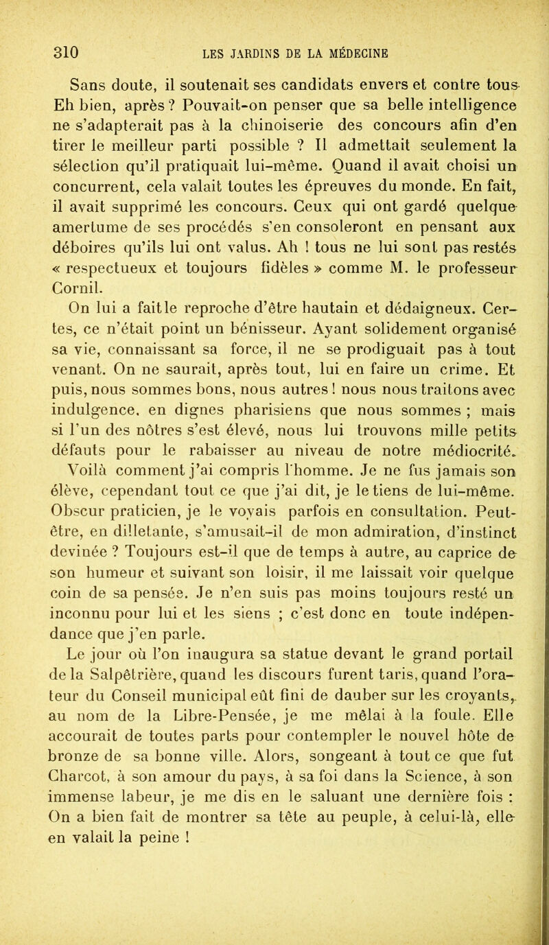 Sans doute, il soutenait ses candidats envers et contre tous Eh bien, après ? Pouvait-on penser que sa belle intelligence ne s’adapterait pas à la chinoiserie des concours afin d’en tirer le meilleur parti possible ? Il admettait seulement la sélection qu’il pratiquait lui-même. Quand il avait choisi un concurrent, cela valait toutes les épreuves du monde. En fait, il avait supprimé les concours. Ceux qui ont gardé quelque amertume de ses procédés s’en consoleront en pensant aux déboires qu’ils lui ont valus. Ah ! tous ne lui sont pas restés « respectueux et toujours fidèles » comme M. le professeur Gornil. On lui a fait le reproche d’être hautain et dédaigneux. Cer- tes, ce n’était point un bénisseur. Ayant solidement organisé sa vie, connaissant sa force, il ne se prodiguait pas à tout venant. On ne saurait, après tout, lui en faire un crime. Et puis, nous sommes bons, nous autres ! nous nous traitons avec indulgence, en dignes pharisiens que nous sommes ; mais si l’un des nôtres s’est élevé, nous lui trouvons mille petits défauts pour le rabaisser au niveau de notre médiocrité. Voilà comment j’ai compris I homme. Je ne fus jamais son élève, cependant tout ce que j’ai dit, je le tiens de lui-même. Obscur praticien, je le voyais parfois en consultation. Peut- être, en dilletante, s’amusait-il de mon admiration, d’instinct devinée ? Toujours est-il que de temps à autre, au caprice do son humeur et suivant son loisir, il me laissait voir quelque coin de sa pensée. Je n’en suis pas moins toujours resté un inconnu pour lui et les siens ; c’est donc en toute indépen- dance que j’en parle. Le jour où l’on inaugura sa statue devant le grand portail delà Salpêtrière,quand les discours furent taris,quand l’ora- teur du Conseil municipal eût fini de dauber sur les croyants,, au nom de la Libre-Pensée, je me mêlai à la foule. Elle accourait de toutes parts pour contempler le nouvel hôte de bronze de sa bonne ville. Alors, songeant à tout ce que fut Charcot, à son amour du pays, à sa foi dans la Science, à son immense labeur, je me dis en le saluant une dernière fois : On a bien fait de montrer sa tête au peuple, à celui-là, elle- en valait la peine !