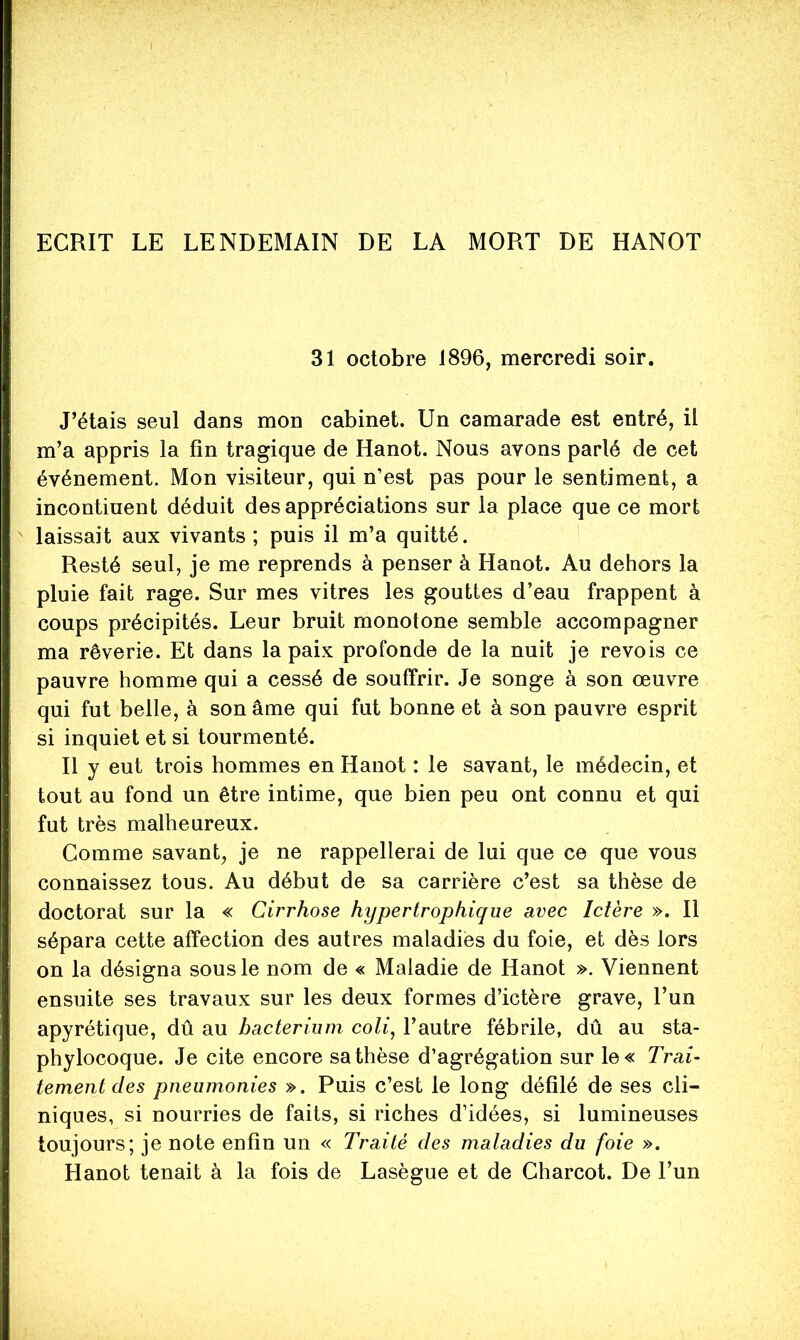 ECRIT LE LENDEMAIN DE LA MORT DE HANOT 31 octobre 1896, mercredi soir. J’étais seul dans mon cabinet. Un camarade est entré, il m’a appris la fin tragique de Hanot. Nous avons parlé de cet événement. Mon visiteur, qui n’est pas pour le sentiment, a incontinent déduit des appréciations sur la place que ce mort laissait aux vivants ; puis il m’a quitté. Resté seul, je me reprends à penser à Hanot. Au dehors la pluie fait rage. Sur mes vitres les gouttes d’eau frappent à coups précipités. Leur bruit monotone semble accompagner ma rêverie. Et dans la paix profonde de la nuit je revois ce pauvre homme qui a cessé de souffrir. Je songe à son œuvre qui fut belle, à son âme qui fut bonne et à son pauvre esprit si inquiet et si tourmenté. Il y eut trois hommes en Hanot : le savant, le médecin, et tout au fond un être intime, que bien peu ont connu et qui fut très malheureux. Comme savant, je ne rappellerai de lui que ce que vous connaissez tous. Au début de sa carrière c’est sa thèse de doctorat sur la « Cirrhose hypertrophique avec Ictère ». Il sépara cette affection des autres maladies du foie, et dès lors on la désigna sous le nom de « Maladie de Hanot ». Viennent ensuite ses travaux sur les deux formes d’ictère grave, l’un apyrétique, dû au bacterium coli^ l’autre fébrile, dû au sta- phylocoque. Je cite encore sa thèse d’agrégation sur le« Trai- tement des pneumonies ». Puis c’est le long défilé de ses cli- niques, si nourries de faits, si riches d’idées, si lumineuses toujours; je note enfin un « Traité des maladies du foie ». Hanot tenait à la fois de Lasègue et de Charcot. De l’un