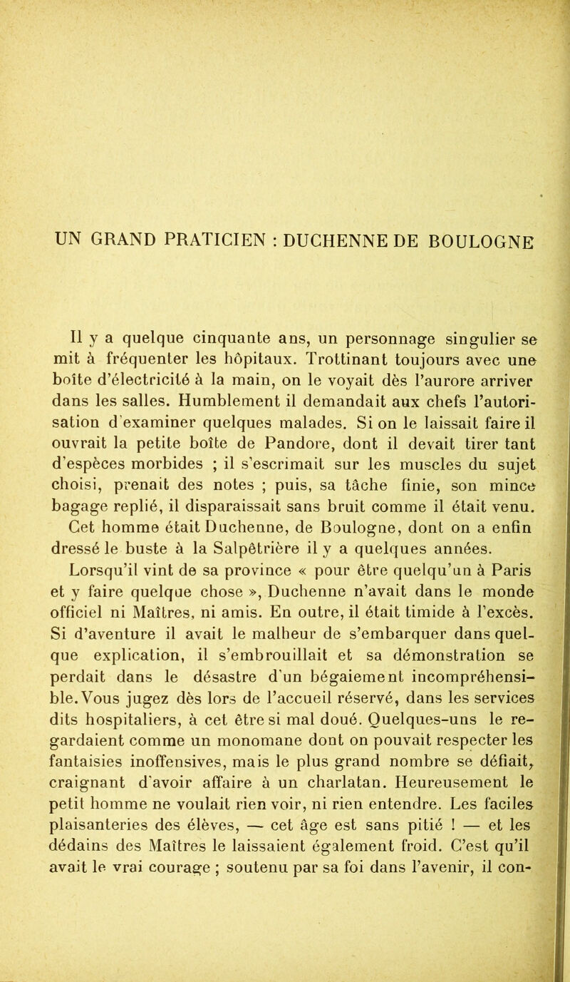 UN GRAND PRATICIEN : DUCHENNE DE BOULOGNE Il y a quelque cinquaute ans, un personnage singulier se mit à fréquenter les hôpitaux. Trottinant toujours avec une boîte d’électricité à la main, on le voyait dès l’aurore arriver dans les salles. Humblement il demandait aux chefs l’autori- sation d’examiner quelques malades. Si on le laissait faire il ouvrait la petite boîte de Pandore, dont il devait tirer tant d’espèces morbides ; il s’escrimait sur les muscles du sujet choisi, prenait des notes ; puis, sa tâche finie, son mince bagage replié, il disparaissait sans bruit comme il était venu. Cet homme était Duchenne, de Boulogne, dont on a enfin dressé le buste à la Salpêtrière il y a quelques années. Lorsqu’il vint de sa province « pour être quelqu’un à Paris et y faire quelque chose », Duchenne n’avait dans le monde officiel ni Maîtres, ni amis. En outre, il était timide à l’excès. Si d’aventure il avait le malheur de s’embarquer dans quel- que explication, il s’embrouillait et sa démonstration se perdait dans le désastre d’un bégaiement incompréhensi- ble. Vous jugez dès lors de l’accueil réservé, dans les services dits hospitaliers, à cet être si mal doué. Quelques-uns le re- gardaient comme un monomane dont on pouvait respecter les fantaisies inoffensives, mais le plus grand nombre se défiait^ craignant d’avoir affaire à un charlatan. Heureusement le petit homme ne voulait rien voir, ni rien entendre. Les faciles plaisanteries des élèves, — cet âge est sans pitié ! — et les dédains des Maîtres le laissaient également froid. C’est qu’il avait le vrai courage ; soutenu par sa foi dans l’avenir, il con-