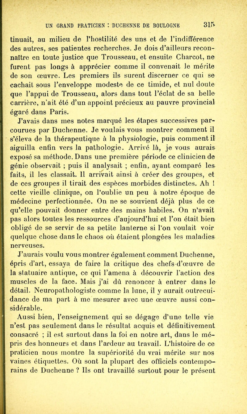 tinuait, au milieu de l’hostilité des uns et de l’indifférence des autres, ses patientes recherches. Je dois d’ailleurs recon- naître en toute justice que Trousseau, et ensuite Charcot, ne furent pas longs à apprécier comme il convenait le mérite de son œuvre. Les premiers ils surent discerner ce qui se cachait sous Tenveloppe modeste de ce timide, et nul doute que l’appui de Trousseau, alors dans tout l’éclat de sa belle carrière, n’ait été d’un appoint précieux au pauvre provincial égaré dans Paris. J’avais dans mes notes marqué les étapes successives par- courues par Duchenne. Je voulais vous montrer comment il s’éleva de la thérapeutique à la physiologie, puis comment il aiguilla enfin vers la pathologie. Arrivé là, je vous aurais exposé sa méthode. Dans une première période ce clinicien de génie observait ; puis il analysait ; enfin, ayant comparé les faits, il les classait. 11 arrivait ainsi à créer des groupes, et de ces groupes il tirait des espèces morbides distinctes. Ah ! cette vieille clinique, on l’oublie un peu à notre époque de médecine perfectionnée. On ne se souvient déjà plus de ce qu’elle pouvait donner entre des mains habiles. On n’avait pas alors toutes les ressources d’aujourd’hui et l’on était bien obligé de se servir de sa petite lanterne si l’on voulait voir quelque chose dans le chaos où étaient plongées les maladies nerveuses. J’aurais voulu vous montrer également comment Duchenne, épris d’art, essaya de faire la critique des chefs d’œuvre de la statuaire antique, ce qui l’amena à découvrir l’action des muscles de la face. Mais j’ai dû renoncer* à entrer dans le détail. Neuropathologiste comme la lune, il y aurait outrecui- dance de ma part à me mesurer avec une œuvre aussi con- sidérable. Aussi bien, l’enseignement qui se dégage d’une telle vie n’est pas seulement dans le résultat acquis et définitivement consacré ; il est surtout dans la foi en notre art, dans le mé- pris des honneurs et dans l’ardeur au travail. L’histoire de ce praticien nous montre la supériorité du vrai mérite sur nos vaines étiquettes. Où sont la plupart des officiels contempo- rains de Duchenne ? Ils ont travaillé surtout pour le présent