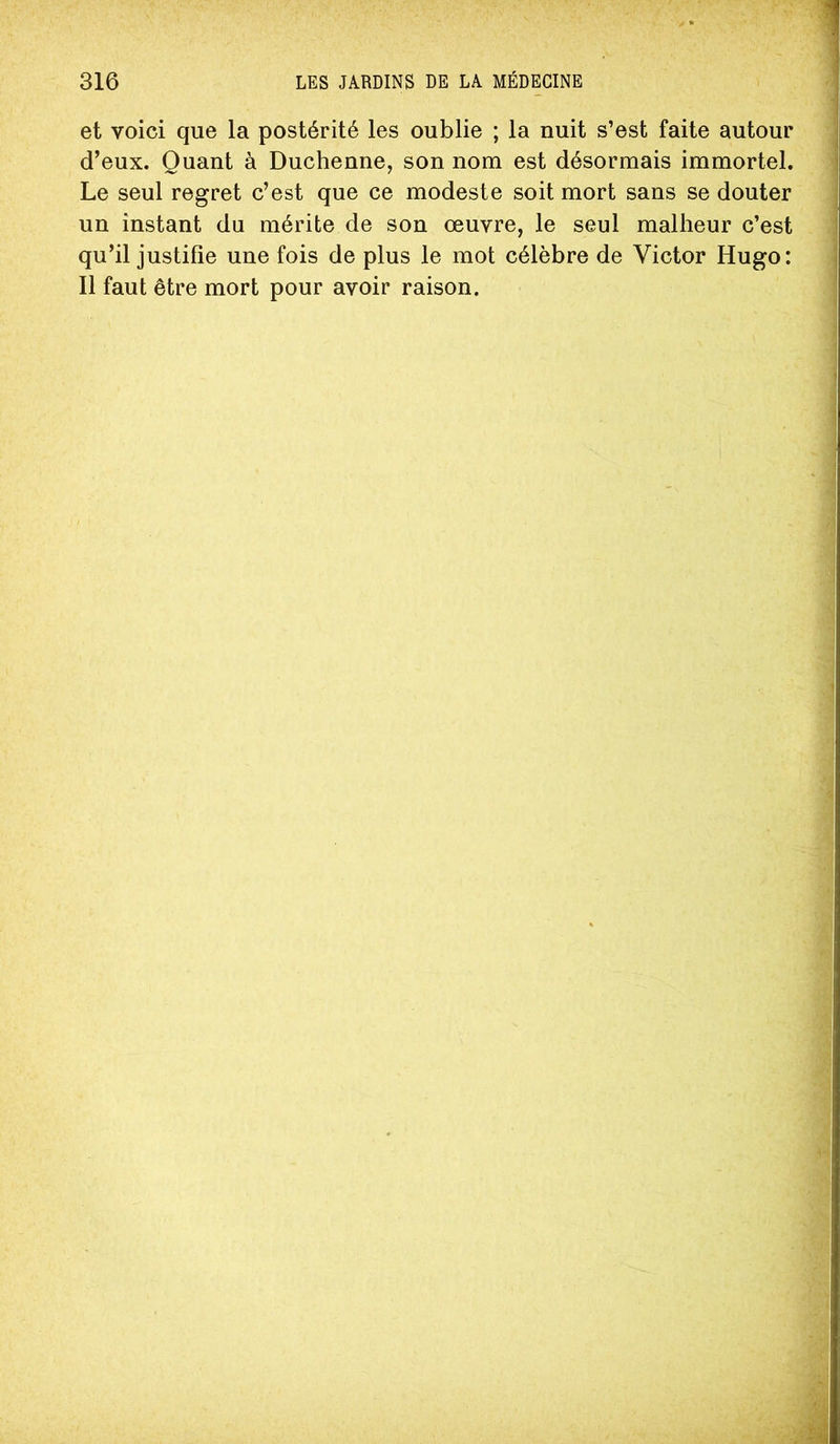 et voici que la postérité les oublie ; la nuit s’est faite autour d’eux. Quant à Duchenne, son nom est désormais immortel. Le seul regret c’est que ce modeste soit mort sans se douter un instant du mérite de son œuvre, le seul malheur c’est qu’il justifie une fois de plus le mot célèbre de Victor Hugo: Il faut être mort pour avoir raison.