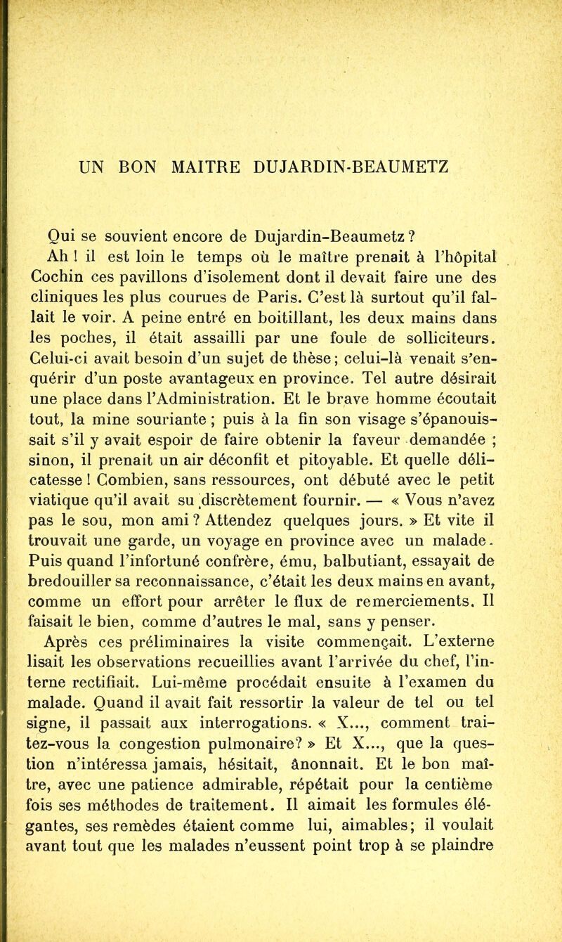UN BON MAITRE DUJARDIN-BEAUMETZ Qui se souvient encore de Dujardin-Beaumetz ? Ah ! il est loin le temps où le maître prenait à l’hôpital Cochin ces pavillons d’isolement dont il devait faire une des cliniques les plus courues de Paris. C’est là surtout qu’il fal- lait le voir. A peine entré en boitillant, les deux mains dans les poches, il était assailli par une foule de solliciteurs. Celui-ci avait besoin d’un sujet de thèse; celui-là venait s’en- quérir d’un poste avantageux en province. Tel autre désirait une place dans l’Administration. Et le brave homme écoutait tout, la mine souriante ; puis à la fin son visage s’épanouis- sait s’il y avait espoir de faire obtenir la faveur demandée ; sinon, il prenait un air déconfit et pitoyable. Et quelle déli- catesse 1 Combien, sans ressources, ont débuté avec le petit viatique qu’il avait su ,discrètement fournir. — « Vous n’avez pas le sou, mon ami ? Attendez quelques jours. » Et vite il trouvait une garde, un voyage en province avec un malade. Puis quand l’infortuné confrère, ému, balbutiant, essayait de bredouiller sa reconnaissance, c’était les deux mains en avant, comme un effort pour arrêter le flux de remerciements. Il faisait le bien, comme d’autres le mal, sans y penser. Après ces préliminaires la visite commençait. L’externe lisait les observations recueillies avant l’arrivée du chef. Tin- terne rectifiait. Lui-même procédait ensuite à Texamen du malade. Quand il avait fait ressortir la valeur de tel ou tel signe, il passait aux interrogations. « X..., comment trai- tez-vous la congestion pulmonaire? » Et X..., que la ques- tion n’intéressa jamais, hésitait, ânonnait. Et le bon maî- tre, avec une patience admirable, répétait pour la centième fois ses méthodes de traitement. Il aimait les formules élé- gantes, ses remèdes étaient comme lui, aimables; il voulait avant tout que les malades n’eussent point trop à se plaindre