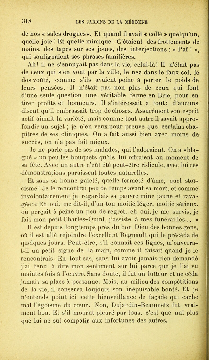 de nos « sales drogues». Et quand il avait « collé » quelqu’un, quelle joie! Et quelle mimique! C’étaient des frottements de mains, des tapes sur ses joues, des interjections : « Paf ! », qui soulignaient ses phrases familières. Ah! il ne s’ennuyait pas dans la vie, celui-là! 11 n’était pas de ceux qui s’en vont par la ville, le nez dans le faux-col, le dos voûté, comme s’ils avaient peine à porter le poids de leurs pensées. 11 n’était pas non plus de ceux qui font d’une seule question une véritable ferme en Brie, pour en tirer profits et honneurs. Il s’intéressait à tout; d’aucuns disent qu’il embrassait trop de choses. Assurément son esprit actif aimait la variété, mais comme tout autre il savait appro- fondir un sujet ; je n’en veux pour preuve que certains cha- pitres de ses cliniques. On a fait aussi bien avec moins de succès, on n’a pas fait mieux. Je ne parle pas de ses malades, qui l’adoraient. On a «bla- gué » un peu les bouquets qu’ils lui offraient au moment de sa fête. Avec un autre c’eût été peut-être ridicule, avec lui ces démonstrations paraissent toutes naturelles. Et sous sa bonne gaieté, quelle fermeté d’âme, quel stoï- cisme! Je le rencontrai peu de temps avant sa mort, et comme involontairement je regardais sa pauvre mine jaune et rava- gée :« Eh oui, me dit-il, d’un ton moitié léger, moitié sérieux, où perçait à peine un peu de regret, eh oui, je me survis, je fais mon petit Gharles-Quint, j’assiste à mes funérailles... » Il est depuis longtemps près du bon Dieu des bonnes gens, où il est allé rejoindre l’excellent Régnault qui le précéda de quelques jours. Peut-être, s’il connaît ces lignes, m’enverra- t-il un petit signe de la main, comme il faisait quand je le rencontrais. En tout cas, sans lui avoir jamais rien demandé j’ai tenu à dire mon sentiment sur lui parce que je l’ai vu maintes fois à l’œuvre. Sans doute, il fut un lutteur et ne céda jamais sa place à personne. Mais, au milieu des compétitions de la vie, il conserva toujours son inépuisable bonté. Et je n’entends point ici cette bienveillance de façade qui cache mal l’égoïsme du cœur. Non, Dujardin-Beaumetz fut vrai- ment bon. Et s’il mourut pleuré par tous, c’est que nul plus que lui ne sut compatir aux infortunes des autres.