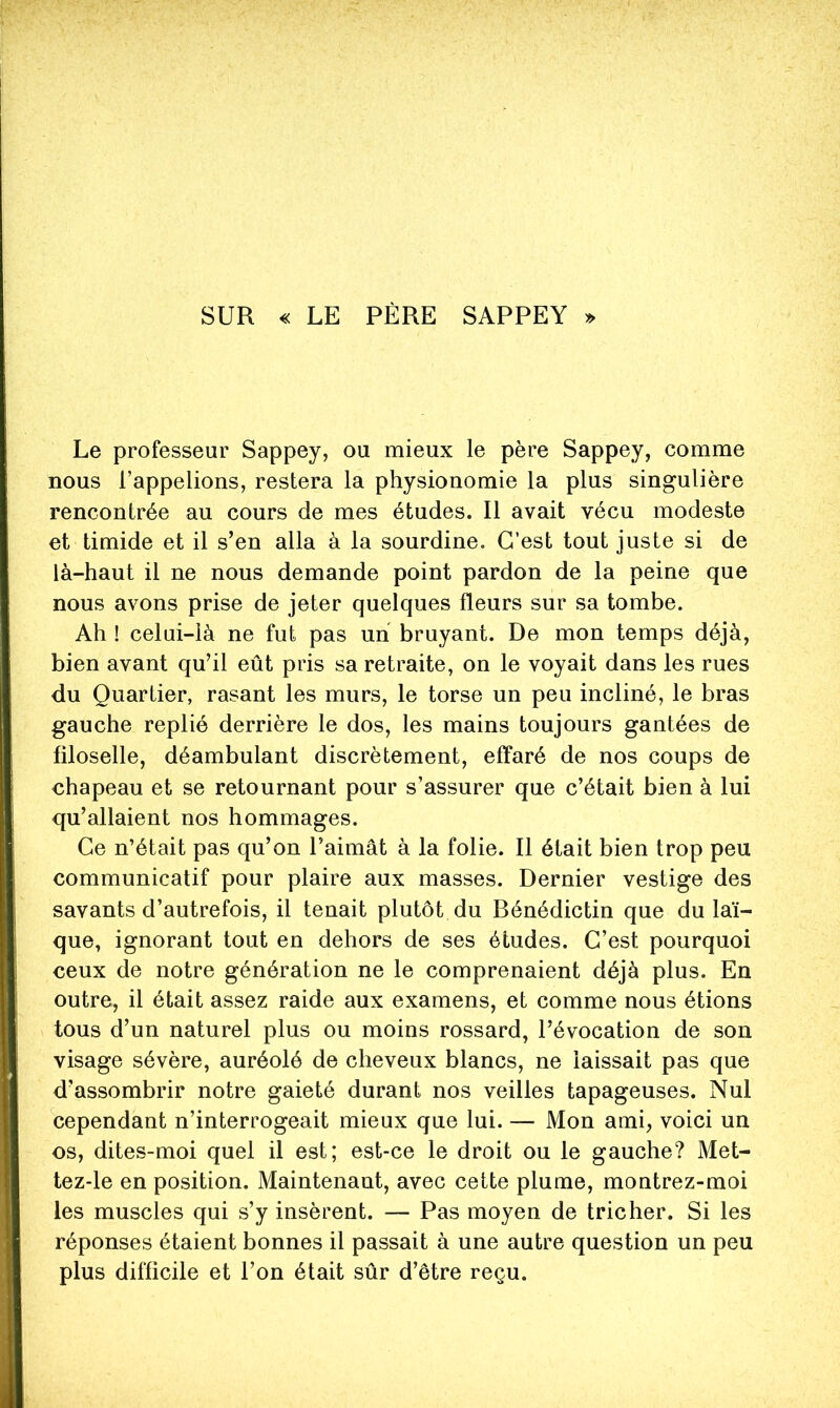 SUR « LE PÈRE SAPPEY » Le professeur Sappey, ou mieux le père Sappey, comme nous l’appelions, restera la physionomie la plus singulière rencontrée au cours de mes études. Il avait vécu modeste et timide et il s’en alla à la sourdine. C’est tout juste si de là-haut il ne nous demande point pardon de la peine que nous avons prise de jeter quelques fleurs sur sa tombe. Ah ! celui-là ne fut pas un bruyant. De mon temps déjà, bien avant qu’il eût pris sa retraite, on le voyait dans les rues du Quartier, rasant les murs, le torse un peu incliné, le bras gauche replié derrière le dos, les mains toujours gantées de filoselle, déambulant discrètement, effaré de nos coups de chapeau et se retournant pour s’assurer que c’était bien à lui qu’allaient nos hommages. Ce n’était pas qu’on l’aimât à la folie. Il était bien trop peu communicatif pour plaire aux masses. Dernier vestige des savants d’autrefois, il tenait plutôt du Bénédictin que du laï- que, ignorant tout en dehors de ses études. C’est pourquoi ceux de notre génération ne le comprenaient déjà plus. En outre, il était assez raide aux examens, et comme nous étions tous d’un naturel plus ou moins rossard, l’évocation de son visage sévère, auréolé de cheveux blancs, ne laissait pas que d’assombrir notre gaieté durant nos veilles tapageuses. Nul cependant n’interrogeait mieux que lui. — Mon ami, voici un os, dites-moi quel il est; est-ce le droit ou le gauche? Met- tez-le en position. Maintenant, avec cette plume, montrez-moi les muscles qui s’y insèrent. — Pas moyen de tricher. Si les réponses étaient bonnes il passait à une autre question un peu plus difficile et l’on était sûr d’être reçu.