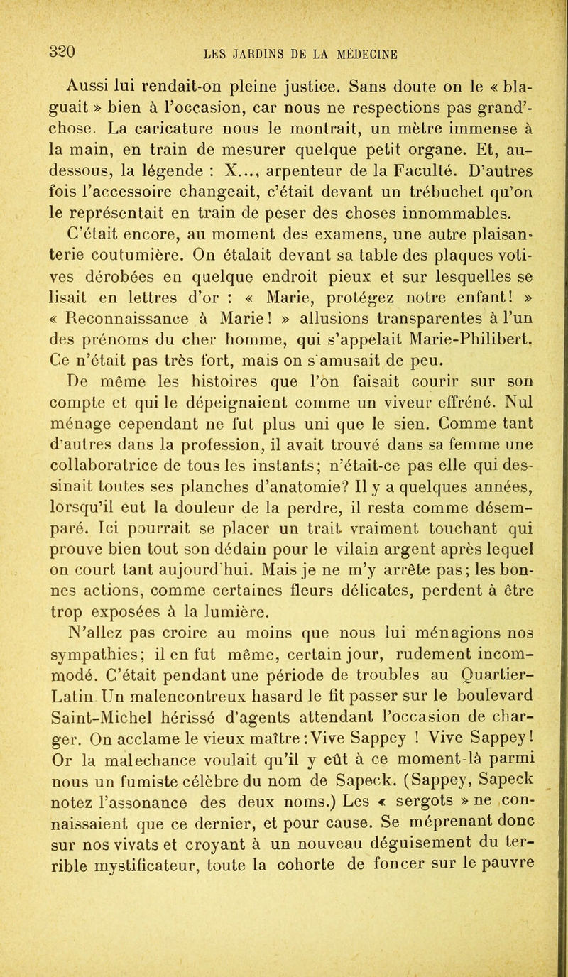 Aussi lui rendait-on pleine justice. Sans doute on le « bla- guait » bien à l’occasion, car nous ne respections pas grand’- chose. La caricature nous le montrait, un mètre immense à la main, en train de mesurer quelque petit organe. Et, au- dessous, la légende : X..,, arpenteur de la Faculté. D’autres fois l’accessoire changeait, c’était devant un trébuchet qu’on le représentait en train de peser des choses innommables. C’était encore, au moment des examens, une autre plaisan» terie coutumière. On étalait devant sa table des plaques voti- ves dérobées en quelque endroit pieux et sur lesquelles se lisait en lettres d’or : « Marie, protégez notre enfant! » « Reconnaissance à Marie I » allusions transparentes à l’un des prénoms du cher homme, qui s’appelait Marie-Philibert. Ce n’était pas très fort, mais on s'amusait de peu. De même les histoires que l’on faisait courir sur son compte et qui le dépeignaient comme un viveur effréné. Nul ménage cependant ne fut plus uni que le sien. Comme tant d’autres dans la profession, il avait trouvé dans sa femme une collaboratrice de tous les instants; n’était-ce pas elle qui des- sinait toutes ses planches d’anatomie? Il y a quelques années, lorsqu’il eut la douleur de la perdre, il resta comme désem- paré. Ici pourrait se placer un trait vraiment touchant qui prouve bien tout son dédain pour le vilain argent après lequel on court tant aujourd’hui. Mais je ne m’y arrête pas ; les bon- nes actions, comme certaines fleurs délicates, perdent à être trop exposées à la lumière. N’allez pas croire au moins que nous lui ménagions nos sympathies; il en fut même, certain jour, rudement incom- modé. C’était pendant une période de troubles au Quartier- Latin Un malencontreux hasard le fit passer sur le boulevard Saint-Michel hérissé d’agents attendant l’occasion de char- ger. On acclame le vieux maître‘.Vive Sappey I Vive Sappeyl Or la malechance voulait qu’il y eût à ce moment-là parmi nous un fumiste célèbre du nom de Sapeck. (Sappey, Sapeck notez l’assonance des deux noms.) Les < sergots » ne con- naissaient que ce dernier, et pour cause. Se méprenant donc sur nos vivats et croyant à un nouveau déguisement du ter- rible mystificateur, toute la cohorte de foncer sur le pauvre