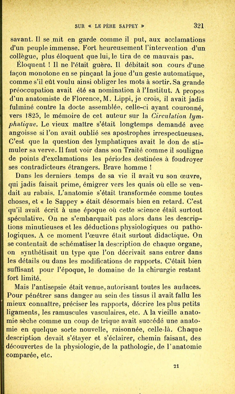 savant. Il se mit en garde comme il put, aux acclamations d’un peuple immense. Fort heureusement l’intervention d’un collègue, plus éloquent que lui, le tira de ce mauvais pas. Éloquent ! Il ne l’était guère. Il débitait son cours d’une façon monotone en se pinçant la joue d’un geste automatique, comme s’il eût voulu ainsi obliger les mots à sortir. Sa grande préoccupation avait été sa nomination à l’Institut. A propos d’un anatomiste de Florence, M. Lippi, je crois, il avait jadis fulminé contre la docte assemblée, celle-ci ayant couronné, vers 1825, le mémoire de cet auteur sur la Circulation lym- phatique. Le vieux maître s’était longtemps demandé avec angoisse si l’on avait oublié ses apostrophes irrespectueuses. C’est que la question des lymphatiques avait le don de sti- muler sa verve. Il faut voir dans son Traité comme il souligne de points d’exclamations les périodes destinées à foudroyer ses contradicteurs étrangers. Brave homme ! Dans les derniers temps de sa vie il avait vu son œuvre, qui jadis faisait prime, émigrer vers les quais où elle se ven- dait au rabais. L’anatomie s’était transformée comme toutes choses, et « le Sappey » était désormais bien en retard. C’est qu’il avait écrit à une époque où cette science était surtout spéculative. On ne s’embarquait pas alors dans les descrip- tions minutieuses et les déductions physiologiques ou patho- logiques. A ce moment l’œuvre était surtout didactique. On se contentait de schématiser la description de chaque organe, on synthétisait un type que l’on décrivait sans entrer dans les détails ou dans les modifications de rapports. C’était bien suffisant pour l’époque, le domaine de la chirurgie restant fort limité. Mais l’antisepsie était venue, autorisant toutes les audaces. Pour pénétrer sans danger au sein des tissus il avait fallu les mieux connaître, préciser les rapports, décrire les plus petits ligaments, les ramuscules vasculaires, etc. A la vieille anato- mie sèche comme un coup de trique avait succédé une anato- mie en quelque sorte nouvelle, raisonnée, celle-là. Chaque description devait s’étayer et s’éclairer, chemin faisant, des découvertes de la physiologie,de la pathologie, de l’anatomie comparée, etc. 21