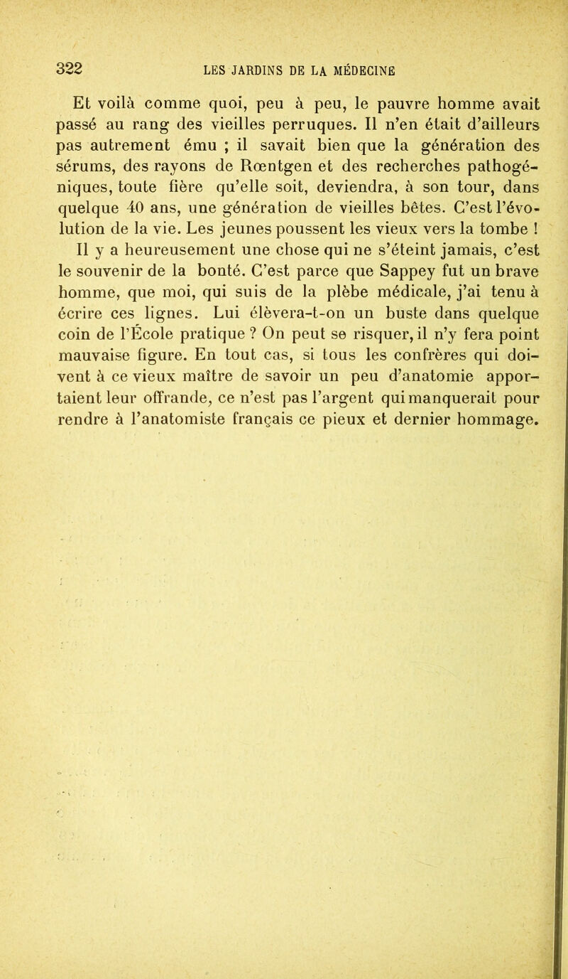 Et voilà comme quoi, peu à peu, le pauvre homme avait passé au rang des vieilles perruques. Il n’en était d’ailleurs pas autrement ému ; il savait bien que la génération des sérums, des rayons de Rœntgen et des recherches pathogé- niques, toute fière qu’elle soit, deviendra, à son tour, dans quelque 40 ans, une génération de vieilles bêtes. C’est l’évo- lution de la vie. Les jeunes poussent les vieux vers la tombe ! Il y a heureusement une chose qui ne s’éteint jamais, c’est le souvenir de la bonté. C’est parce que Sappey fut un brave homme, que moi, qui suis de la plèbe médicale, j’ai tenu à écrire ces lignes. Lui élèvera-t-on un buste dans quelque coin de l’École pratique ? On peut se risquer, il n’y fera point mauvaise figure. En tout cas, si tous les confrères qui doi- vent à ce vieux maître de savoir un peu d’anatomie appor- taient leur offrande, ce n’est pas l’argent qui manquerait pour rendre à l’anatomiste français ce pieux et dernier hommage.