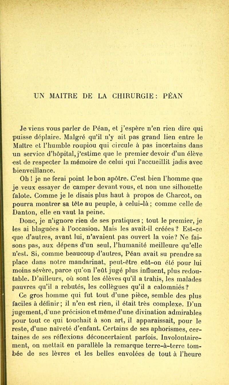 UN MAITRE DE LA CHIRURGIE: PÉAN Je viens vous parler de Péan, et j’espère n’en rien dire qui puisse déplaire. Malgré qu’il n’y ait pas grand lien entre le Maître et l’humble roupiou qui circule à pas incertains dans un service d’hôpital, j’estime que le premier devoir d’un élève *est de respecter la mémoire de celui qui l’accueillit jadis avec bienveillance. Oh I je ne ferai point le bon apôtre. C’est bien l’homme que je veux essayer de camper devant vous, et non une silhouette falote. Comme je le disais plus haut à propos de Charcot, on pourra montrer sa tête au peuple, à celui-là ; comme celle de Danton, elle en vaut la peine. Donc, je n’ignore rien de ses pratiques ; tout le premier, je les ai blaguées à l’occasion. Mais les avait-il créées ? Est-ce que d’autres, avant lui, n’avaient pas ouvert la voie? Ne fai- sons pas, aux dépens d’un seul, l’humanité meilleure qu’elle n’est. Si, comme beaucoup d’autres, Péan avait su prendre sa place dans notre mandarinat, peut-être eût~on été pour lui moins sévère, parce qu’on l’eût jugé plus influent, plus redou» table. D’ailleurs, où sont les élèves qu’il a trahis, les malades pauvres qu’il a rebutés, les collègues qu’il a calomniés? Ce gros homme qui fut tout d’une pièce, semble des plus faciles à définir ; il n’en est rien, il était très complexe. D’un jugement, d’une précision et même d’une divination admirables pour tout ce qui touchait à son art, il apparaissait, pour le reste, d’une naïveté d’enfant. Certains de ses aphorismes, cer- taines de ses réflexions déconcertaient parfois. Involontaire- ment, on mettait en parallèle la remarque terre-à-terre tom- bée de ses lèvres et les belles envolées de tout à l’heure