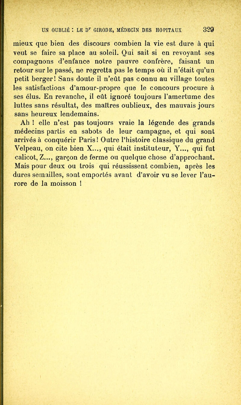 mieux que bien des discours combien la vie est dure à qui veut se faire sa place au soleil. Qui sait si en revoyant ses compagnons d’enfance notre pauvre confrère, faisant un retour sur le passé, ne regretta pas le temps où il n’était qu’un petit berger! Sans doute il n’eût pas connu au village toutes les satisfactions d’amour-propre que le concours procure à ses élus. En revanche, il eût ignoré toujours l’amertume des luttes sans résultat, des maîtres oublieux, des mauvais jours sans heureux lendemains. Ah I elle n’est pas toujours vraie la légende des grands médecins partis en sabots de leur campagne, et qui sont arrivés à conquérir Paris! Outre l’histoire classique du grand Velpeau, on cite bien X.,., qui était instituteur. Y..., qui fut calicot, Z..., garçon de ferme ou quelque chose d’approchant. Mais pour deux ou trois qui réussissent combien, après les dures semailles, sont emportés avant d’avoir vu se lever l’au- rore de la moisson !