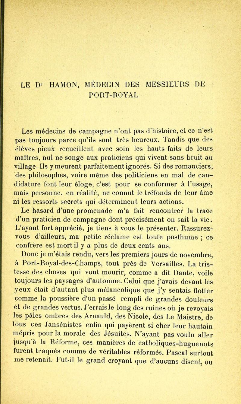 LE HAMON, MÉDECIN DES MESSIEURS DE PORT-ROYAL Les médecins de campagne n’ont pas d’histoire, et ce n’est pas toujours parce qu’ils sont très heureux. Tandis que des élèves pieux recueillent avec soin les hauts faits de leurs maîtres, nul ne songe aux praticiens qui vivent sans bruit au village. Ils y meurent parfaitement ignorés. Si des romanciers, des philosophes, voire même des politiciens en mal de can- didature font leur éloge, c’est pour se conformer à l’usage, mais personne, en réalité, ne connut le tréfonds de leur âme ni les ressorts secrets qui déterminent leurs actions. Le hasard d’une promenade m’a fait rencontrer la trace d’un praticien de campagne dont précisément on sait la vie. L’ayant fort apprécié, je tiens à vous le présenter. Rassurez- vous d’ailleurs, ma petite réclame est toute posthume ; ce confrère est mort il y a plus de deux cents ans. Donc je m’étais rendu, vers les premiers jours de novembre, à Port-Royal-des-Ghamps, tout près de Versailles. La tris- tesse des choses qui vont mourir, comme a dit Dante, voile toujours les paysages d’automne. Celui que j’avais devant les yeux était d’autant plus mélancolique que j’y sentais flotter comme la poussière d’un passé rempli de grandes douleurs et de grandes vertus. J’errais le long des ruines où je revoyais - les pâles ombres des Arnauld, des Nicole, des Le Maistre, de tous ces Jansénistes enfin qui payèrent si cher leur hautain mépris pour la morale des Jésuites. N’ayant pas voulu aller jusqu’à la Réforme, ces manières de catholiques-huguenots furent traqués comme de véritables réformés. Pascal surtout me retenait. Fut-il le grand croyant que d’aucuns disent, ou