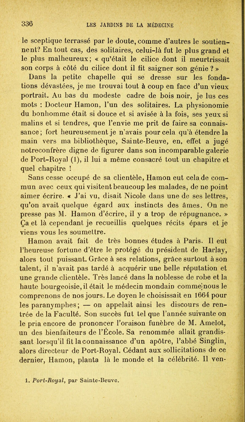 le sceptique terrassé par le doute, comme d’autres le soutien- nent? En tout cas, des solitaires, celui-là fut le plus grand et le plus malheureux; « qu’était le cilice dont il meurtrissait son corps à côté du cilice dont il fit saigner son génie ? » Dans la petite chapelle qui se dresse sur les fonda- tions dévastées, je me trouvai tout à coup en face d’un vieux portrait. Au bas du modeste cadre de bois noir, je lus ces mots : Docteur Hamon, l’un des solitaires. La physionomie du bonhomme était si douce et si avisée à la fois, ses yeux si malins et si tendres, que l’envie me prit de faire sa connais- sance; fort heureusement je n’avais pour cela qu’à étendre la main vers ma bibliothèque, Sainte-Beuve, en, effet a jugé notreconfrère digne de figurer dans son incomparable galerie de Port-Royal (1), il lui a même consacré tout un chapitre et quel chapitre ! Sans cesse occupé de sa clientèle, Hamon eut cela de com- mun avec ceux qui visitent beaucoup les malades, de ne point aimer écrire. « J’ai vu, disait Nicole dans une de ses lettres, qu’on avait quelque égard aux instincts des âmes. On ne presse pas M. Hamon d’écrire, il y a trop de répugnance. » Ça et là cependant je recueillis quelques récits épars et je viens vous les soumettre. Hamon avait fait de très bonnes études à Paris. Il eut l’heureuse fortune d’être le protégé du président de Harlay, alors tout puissant. Grâce à ses relations, grâce surtout à son talent, il n’avait pas tardé à acquérir une belle réputation et une grande clientèle. Très lancé dans la noblesse de robe et la haute bourgeoisie,il était le médecin mondain comme|nous le comprenons de nos jours. Le doyen le choisissait en 1664 pour les paranymphes; — on appelait ainsi les discours de ren- trée de la Faculté. Son succès fut tel que l’année suivante on le pria encore de prononcer l’oraison funèbre de M. Amelot, un des bienfaiteurs de l’École. Sa renommée allait grandis- sant lorsqu’il fît la connaissance d’un apôtre, l’abbé Singlin, alors directeur de Port-Royal. Cédant aux sollicitations de ce dernier, Hamon, planta là le monde et la célébrité. Il ven- 1. Port-Royal, par Sainte-Beuve.
