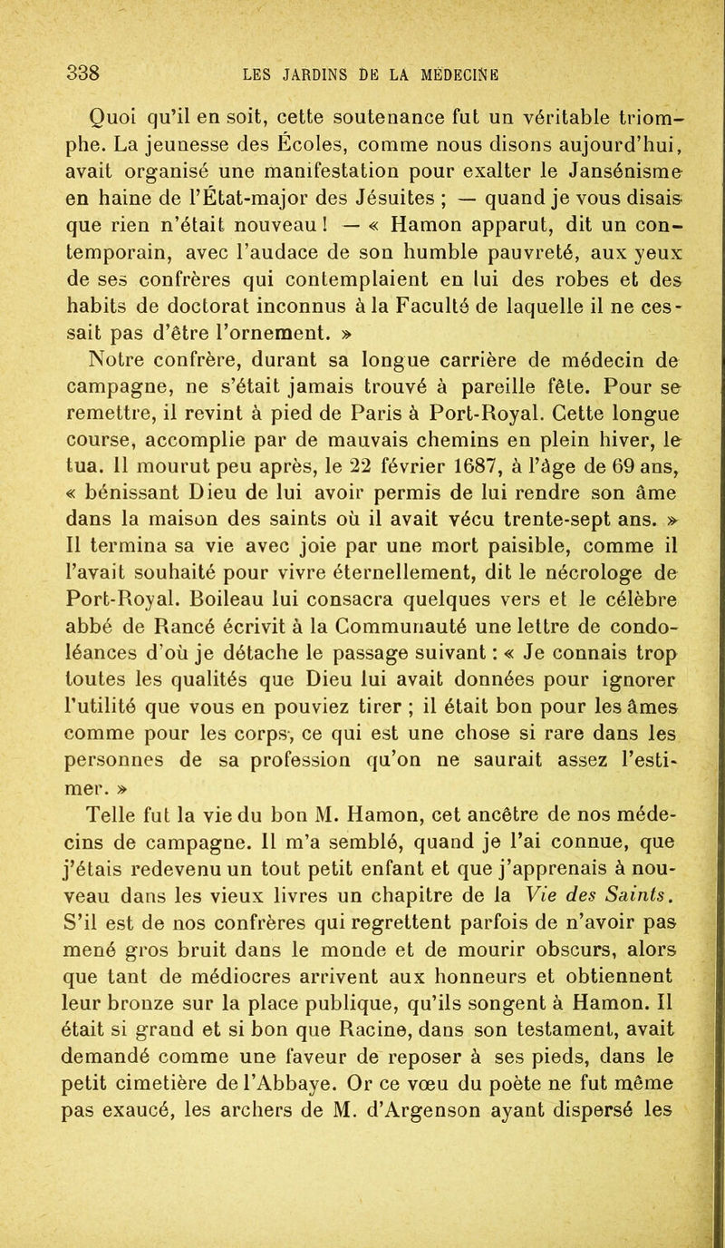 Quoi qu’il en soit, cette soutenance fut un véritable triom- phe. La jeunesse des Ecoles, comme nous disons aujourd’hui, avait organisé une manifestation pour exalter le Jansénisme en haine de l’État-major des Jésuites ; — quand je vous disais- que rien n’était nouveau I — « Hamon apparut, dit un con- temporain, avec l’audace de son humble pauvreté, aux yeux de ses confrères qui contemplaient en lui des robes et des habits de doctorat inconnus à la Faculté de laquelle il ne ces- sait pas d’être l’ornement. » Notre confrère, durant sa longue carrière de médecin de campagne, ne s’était jamais trouvé à pareille fête. Pour se remettre, il revint à pied de Paris à Port-Royal. Cette longue course, accomplie par de mauvais chemins en plein hiver, le tua. 11 mourut peu après, le 22 février 1687, à l’àge de 69 ans, « bénissant Dieu de lui avoir permis de lui rendre son âme dans la maison des saints où il avait vécu trente-sept ans. » Il termina sa vie avec joie par une mort paisible, comme il l’avait souhaité pour vivre éternellement, dit le nécrologe de Port-Royal. Boileau lui consacra quelques vers et le célèbre abbé de Rancé écrivit à la Communauté une lettre de condo- léances d’où je détache le passage suivant : « Je connais trop toutes les qualités que Dieu lui avait données pour ignorer Tutilité que vous en pouviez tirer ; il était bon pour les âmes comme pour les corps-, ce qui est une chose si rare dans les personnes de sa profession qu’on ne saurait assez l’esti- mer. » Telle fut la vie du bon M. Hamon, cet ancêtre de nos méde- cins de campagne. H m’a semblé, quand je l’ai connue, que j’étais redevenu un tout petit enfant et que j’apprenais à nou- veau dans les vieux livres un chapitre de la Vie des Saints. S’il est de nos confrères qui regrettent parfois de n’avoir pas mené gros bruit dans le monde et de mourir obscurs, alors que tant de médiocres arrivent aux honneurs et obtiennent leur bronze sur la place publique, qu’ils songent à Hamon. Il était si grand et si bon que Racine, dans son testament, avait demandé comme une faveur de reposer à ses pieds, dans le petit cimetière de l’Abbaye. Or ce vœu du poète ne fut même pas exaucé, les archers de M. d’Argenson ayant dispersé les