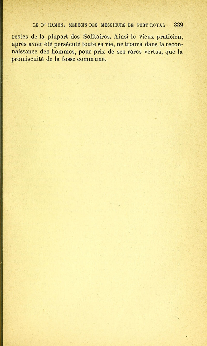 restes de la plupart des Solitaires. Ainsi le vieux praticien, après avoir été persécuté toute sa vie, ne trouva dans la recon- naissance des hommes, pour prix de ses rares vertus, que la promiscuité de la fosse commune.