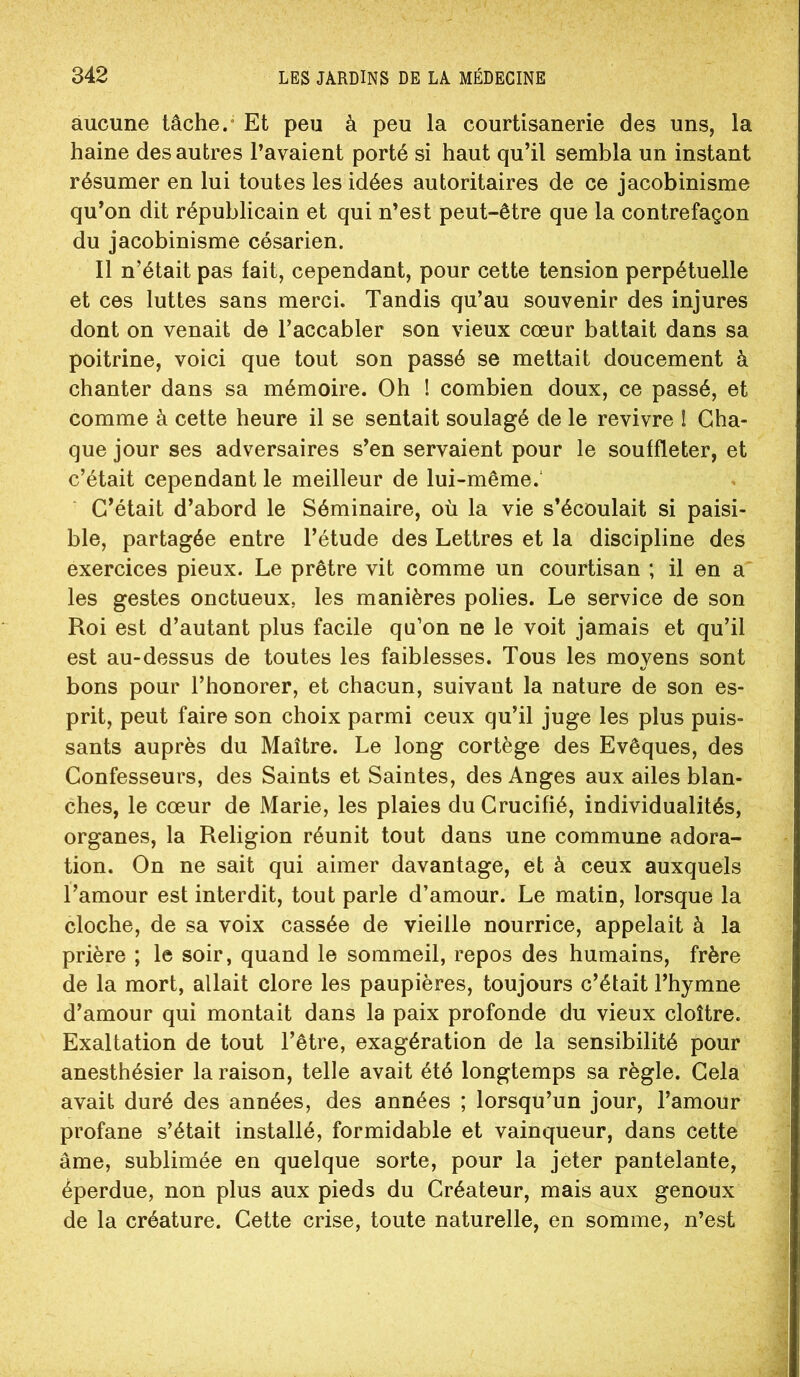aucune tâche.* Et peu à peu la courtisanerie des uns, la haine des autres l’avaient porté si haut qu’il sembla un instant résumer en lui toutes les idées autoritaires de ce jacobinisme qu’on dit républicain et qui n’est peut-être que la contrefaçon du jacobinisme césarien. Il n’était pas fait, cependant, pour cette tension perpétuelle et ces luttes sans merci. Tandis qu’au souvenir des injures dont on venait de l’accabler son vieux cœur battait dans sa poitrine, voici que tout son passé se mettait doucement à chanter dans sa mémoire. Oh ! combien doux, ce passé, et comme à cette heure il se sentait soulagé de le revivre I Cha- que jour ses adversaires s’en servaient pour le souffleter, et c’était cependant le meilleur de lui-même.‘ C’était d’abord le Séminaire, où la vie s’écoulait si paisi- ble, partagée entre l’étude des Lettres et la discipline des exercices pieux. Le prêtre vit comme un courtisan ; il en a les gestes onctueux, les manières polies. Le service de son Roi est d’autant plus facile qu’on ne le voit jamais et qu’il est au-dessus de toutes les faiblesses. Tous les moyens sont bons pour l’honorer, et chacun, suivant la nature de son es- prit, peut faire son choix parmi ceux qu’il juge les plus puis- sants auprès du Maître. Le long cortège des Evêques, des Confesseurs, des Saints et Saintes, des Anges aux ailes blan- ches, le cœur de Marie, les plaies du Crucifié, individualités, organes, la Religion réunit tout dans une commune adora- tion. On ne sait qui aimer davantage, et à ceux auxquels Tamour est interdit, tout parle d’amour. Le matin, lorsque la cloche, de sa voix cassée de vieille nourrice, appelait à la prière ; le soir, quand le sommeil, repos des humains, frère de la mort, allait clore les paupières, toujours c’était l’hymne d’amour qui montait dans la paix profonde du vieux cloître. Exaltation de tout l’être, exagération de la sensibilité pour anesthésier la raison, telle avait été longtemps sa règle. Cela avait duré des années, des années ; lorsqu’un jour, l’amour profane s’était installé, formidable et vainqueur, dans cette âme, sublimée en quelque sorte, pour la jeter pantelante, éperdue, non plus aux pieds du Créateur, mais aux genoux de la créature. Cette crise, toute naturelle, en somme, n’est