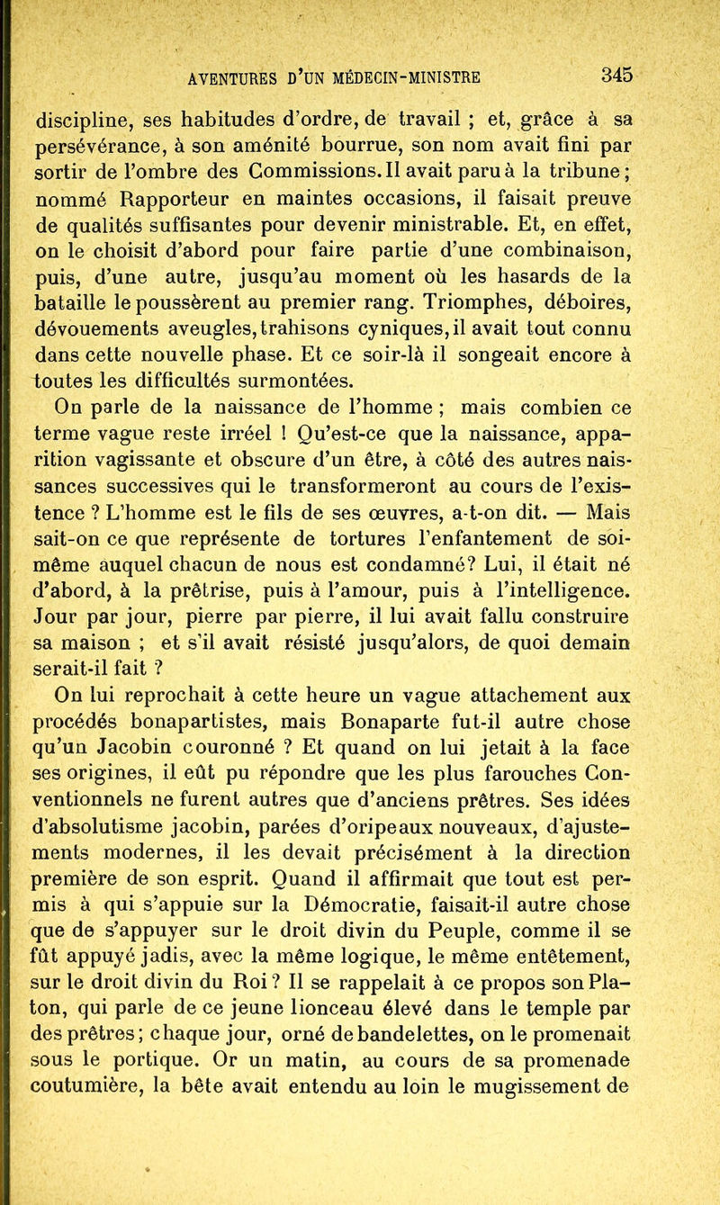 discipline, ses habitudes d’ordre, de travail ; et, grâce à sa persévérance, à son aménité bourrue, son nom avait fini par sortir de l’ombre des Commissions. Il avait paru à la tribune ; nommé Rapporteur en maintes occasions, il faisait preuve de qualités suffisantes pour devenir ministrable. Et, en effet, on le choisit d’abord pour faire partie d’une combinaison, puis, d’une autre, jusqu’au moment où les hasards de la bataille le poussèrent au premier rang. Triomphes, déboires, dévouements aveugles,trahisons cyniques, il avait tout connu dans cette nouvelle phase. Et ce soir-là il songeait encore à toutes les difficultés surmontées. On parle de la naissance de l’homme ; mais combien ce terme vague reste irréel I Qu’est-ce que la naissance, appa- rition vagissante et obscure d’un être, à côté des autres nais- sances successives qui le transformeront au cours de l’exis- tence ? L’homme est le fils de ses œuvres, a-t-on dit. — Mais sait-on ce que représente de tortures l’enfantement de soi- même auquel chacun de nous est condamné? Lui, il était né d’abord, à la prêtrise, puis à l’amour, puis à l’intelligence. Jour par jour, pierre par pierre, il lui avait fallu construire sa maison ; et s’il avait résisté jusqu’alors, de quoi demain serait-il fait ? On lui reprochait à cette heure un vague attachement aux procédés bonapartistes, mais Bonaparte fut-il autre chose qu’un Jacobin couronné ? Et quand on lui jetait à la face ses origines, il eût pu répondre que les plus farouches Con- ventionnels ne furent autres que d’anciens prêtres. Ses idées d’absolutisme jacobin, parées d’oripeaux nouveaux, d’ajuste- ments modernes, il les devait précisément à la direction première de son esprit. Quand il affirmait que tout est per- mis à qui s’appuie sur la Démocratie, faisait-il autre chose que de s’appuyer sur le droit divin du Peuple, comme il se fût appuyé jadis, avec la même logique, le même entêtement, sur le droit divin du Roi ? Il se rappelait à ce propos son Pla- ton, qui parle de ce jeune lionceau élevé dans le temple par des prêtres; chaque jour, orné de bandelettes, on le promenait sous le portique. Or un matin, au cours de sa promenade coutumière, la bête avait entendu au loin le mugissement de