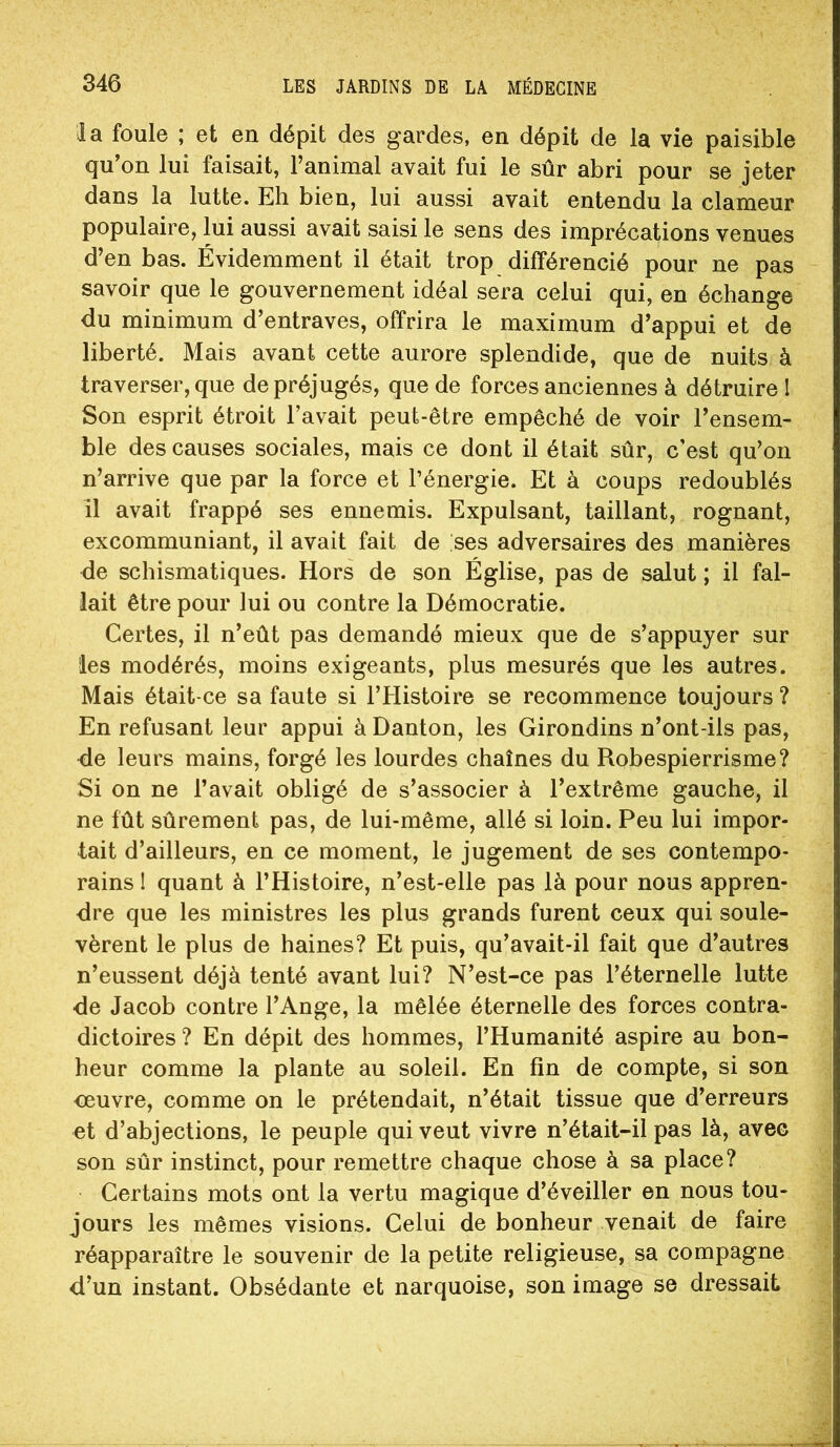 la foule ; et en dépit des gardes, en dépit de la vie paisible qu’on lui faisait, l’animal avait fui le sûr abri pour se jeter dans la lutte. Eh bien, lui aussi avait entendu la clameur populaire, lui aussi avait saisi le sens des imprécations venues d’en bas. Évidemment il était trop différencié pour ne pas savoir que le gouvernement idéal sera celui qui, en échange du minimum d’entraves, offrira le maximum d’appui et de liberté. Mais avant cette aurore splendide, que de nuits à traverser, que de préjugés, que de forces anciennes à détruire I Son esprit étroit l’avait peut-être empêché de voir l’ensem- ble des causes sociales, mais ce dont il était sûr, c’est qu’on n’arrive que par la force et l’énergie. Et à coups redoublés il avait frappé ses ennemis. Expulsant, taillant, rognant, excommuniant, il avait fait de ses adversaires des manières de schismatiques. Hors de son Église, pas de salut ; il fal- lait être pour lui ou contre la Démocratie. Certes, il n’eût pas demandé mieux que de s’appuyer sur les modérés, moins exigeants, plus mesurés que les autres. Mais était-ce sa faute si l’Histoire se recommence toujours ? En refusant leur appui à Danton, les Girondins n’ont-ils pas, <le leurs mains, forgé les lourdes chaînes du Robespierrisme? Si on ne l’avait obligé de s’associer à l’extrême gauche, il ne fût sûrement pas, de lui-même, allé si loin. Peu lui impor- tait d’ailleurs, en ce moment, le jugement de ses contempo- rains I quant à l’Histoire, n’est-elle pas là pour nous appren- dre que les ministres les plus grands furent ceux qui soule- vèrent le plus de haines? Et puis, qu’avait-il fait que d’autres n’eussent déjà tenté avant lui? N’est-ce pas l’éternelle lutte de Jacob contre l’Ange, la mêlée éternelle des forces contra- dictoires ? En dépit des hommes, l’Humanité aspire au bon- heur comme la plante au soleil. En fin de compte, si son ceuvre, comme on le prétendait, n’était tissue que d’erreurs et d’abjections, le peuple qui veut vivre n’était-il pas là, avec son sûr instinct, pour remettre chaque chose à sa place? Certains mots ont la vertu magique d’éveiller en nous tou- jours les mêmes visions. Celui de bonheur venait de faire réapparaître le souvenir de la petite religieuse, sa compagne d’un instant. Obsédante et narquoise, son image se dressait