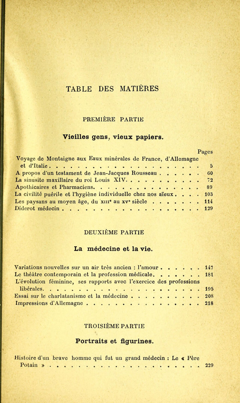TABLE DES MATIÈRES PREMIÈRE PARTIE Vieilles gens^ vieux papiers. Pages Voyage de Montaigne aux Eaux minérales de France, d’Allemagne et d’Italie . 5 A propos d’un testament de Jean-Jacques Rousseau 60 La sinusite maxillaire du roi Louis XIV 72 Apothicaires et Pharmaciens 89 La civilité puérile et l’hygiène individuelle chez nos aïeux.... 103 Les paysans au moyen âge, du xiii* au xv® siècle 114 Diderot médecin 129 DEUXIÈME PARTIE La médecine et la vie. Variations nouvelles sur un air très ancien ; l’amour ...... 147 Le théâtre contemporain et la profession médicale 181 L’évolution féminine, ses rapports avec l’exercice des professions libérales . 195 Essai sur le charlatanisme et la médecine 208 Impressions d’Allemagne 218 TROISIÈME PARTIE Portraits et ûgurines. i Histoire d’un brave homme qui fut un grand médecin ; Le « Père Potain » 229