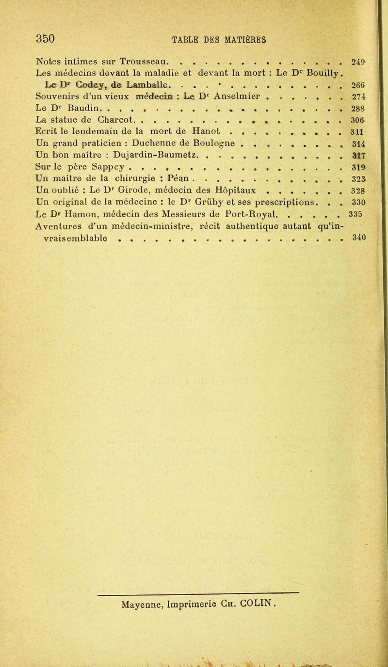 Notes intimes sur Trousseau 249» Les médecins devant la maladie et devant la mort : Le Bouilly. Le Godey, de Lamballe ....* 26B Souvenirs d^un vieux médecin : Le Anselmier 274 Le D» Baudin 288 La statue de Charcot 306 Ecrit le lendemain de la mort de Hanot • . . 311 Un grand praticien : Duchenne de Boulogne . 314 Un bon maître : Dujardin-Baumetz 317 Sur le père Sappey 319 Un maître de la chirurgie ; Péan 323 Un oublié : Le D* Girode, médecin des Hôpitaux 328 Un original de la médecine : le D' Grüby et ses prescriptions. . . 330 Le Df Hamon, médecin des Messieurs de Port-Royal 335 Aventures d’un médecin-ministre, récit authentique autant qu’in- vraisemblable 340 Mayenne, Imprimerie Ch. COLIN .