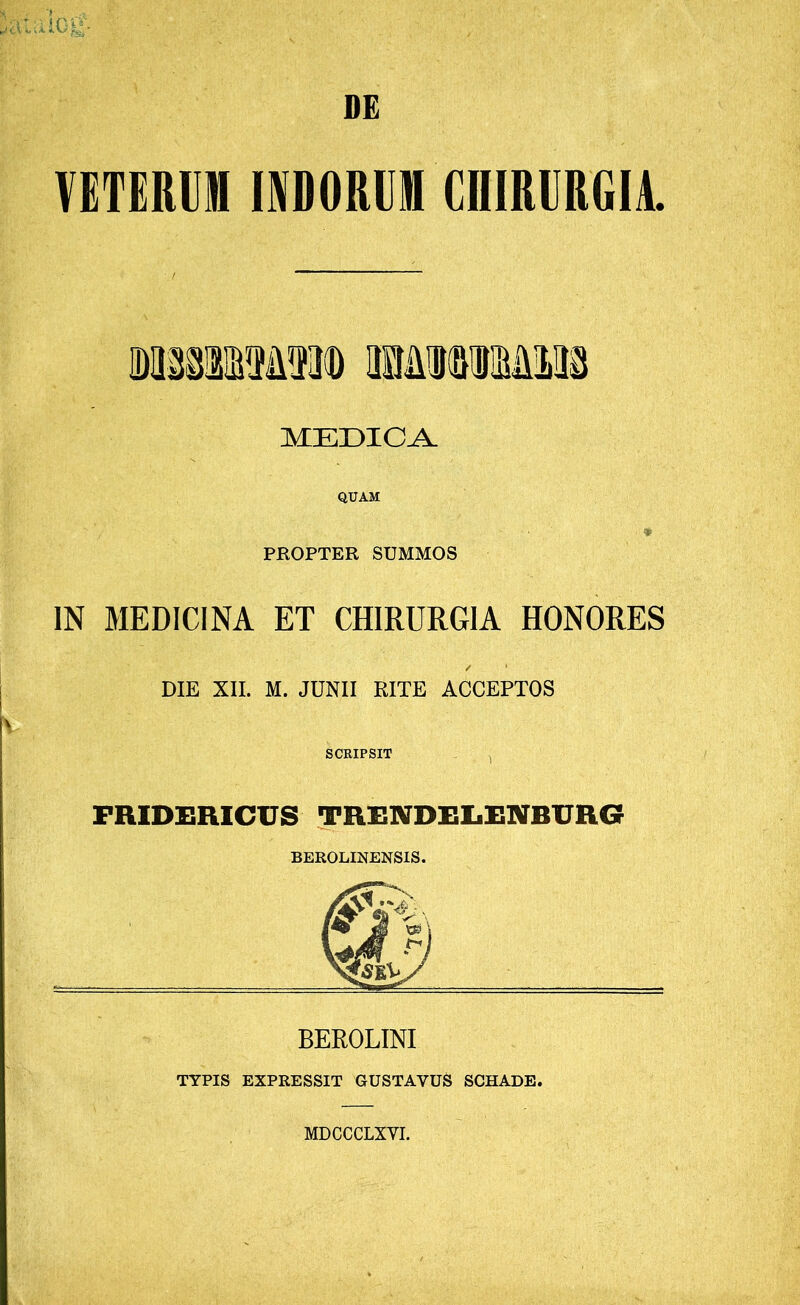 DE VETERUM INDORUM CniRURGIA. MEDICA. QUAM ♦ PROPTER SUMMOS IN MEDICINA ET CHIRURGIA HONORES / * DIE XII. M. JUNII RITE ACCEPTOS SCRIPSIT FRIDERICUS TEENDELENBUR6 BEROLINENSIS. BEROLINI TYPIS EXPRESSIT GUSTAYUS SCHADE. MDCCCLXYI.