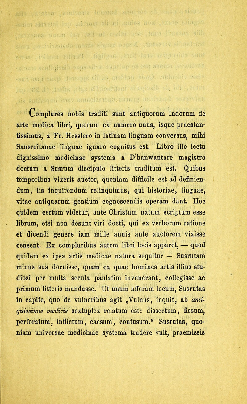 Complures nobis traditi sunt antiquorum Indorum de arte medica libri, quorum ex numero unus, isque praestan- tissimus, a Fr. Hesslero in latinam linguam conversus, mihi Sanscritanae linguae ignaro cognitus est. Libro illo lectu dignissimo medicinae systema a D’hanwantare magistro doctum a Susruta discipulo litteris traditum est. Quibus temporibus vixerit auctor, quoniam difficile est ad definien- dum, iis inquirendum relinquimus, qui historiae, linguae, vitae antiquarum gentium cognoscendis operam dant. Hoc quidem certum videtur, ante Christum natum scriptum esse librum, etsi non desunt viri docti, qui ex verborum ratione et dicendi genere iam mille annis ante auctorem vixisse censent. Ex compluribus autem libri locis apparet, — quod quidem ex ipsa artis medicae natura sequitur — Susrutam minus sua docuisse, quam ea quae homines artis illius stu- diosi per multa secula paulatim invenerant, collegisse ac primum litteris mandasse. Ut unum afferam locum, Susrutas in capite, quo de vulneribus agit „Vulnus, inquit, ab anti- quissimis medicis sextuplex relatum est: dissectum, fissum, perforatum, inflictum, caesum, contusum. Susrutas, quo- niam universae medicinae systema tradere vult, praemissis