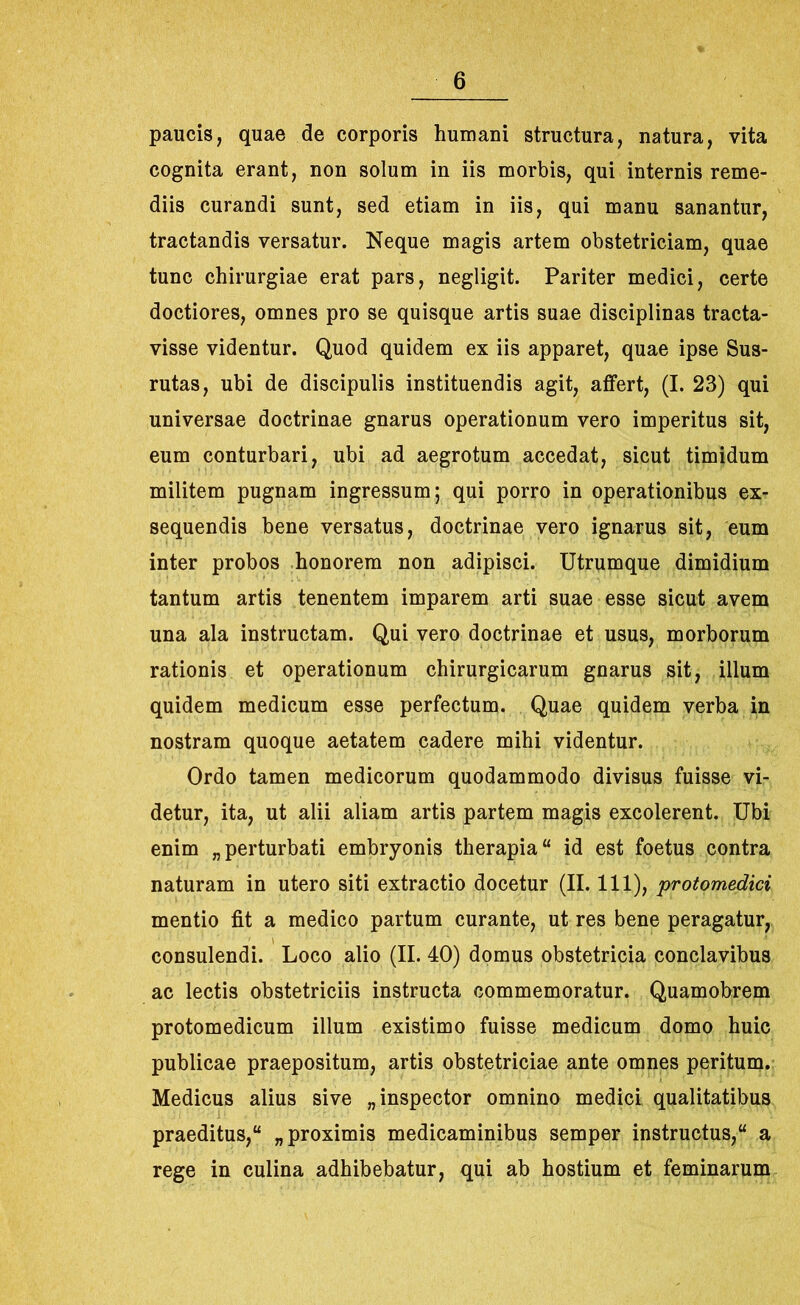 paucis, quae de corporis humani structura, natura, vita cognita erant, non solum in iis morbis, qui internis reme- diis curandi sunt, sed etiam in iis, qui manu sanantur, tractandis versatur. Neque magis artem obstetriciam, quae tunc chirurgiae erat pars, negligit. Pariter medici, certe doctiores, omnes pro se quisque artis suae disciplinas tracta- visse videntur. Quod quidem ex iis apparet, quae ipse Sus- rutas, ubi de discipulis instituendis agit, affert, (I. 23) qui universae doctrinae gnarus operationum vero imperitus sit, eum conturbari, ubi ad aegrotum accedat, sicut timidum militem pugnam ingressum; qui porro in operationibus ex- sequendis bene versatus, doctrinae vero ignarus sit, eum inter probos honorem non adipisci. Utrumque dimidium tantum artis tenentem imparem arti suae esse sicut avem una ala instructam. Qui vero doctrinae et usus, morborum rationis et operationum chirurgicarum gnarus sit, illum quidem medicum esse perfectum. Quae quidem verba in nostram quoque aetatem cadere mihi videntur. Ordo tamen medicorum quodammodo divisus fuisse vi- detur, ita, ut alii aliam artis partem magis excolerent. Ubi enim „perturbati embryonis therapia id est foetus contra naturam in utero siti extractio docetur (II. 111), protomedici mentio fit a medico partum curante, ut res bene peragatur, consulendi. Loco alio (II. 40) domus obstetricia conclavibus ac lectis obstetriciis instructa commemoratur. Quamobrem protomedicum illum existimo fuisse medicum domo huic publicae praepositum, artis obstetriciae ante omnes peritum. Medicus alius sive „ inspector omnino medici qualitatibus praeditus, „ proximis medicaminibus semper instructus, a rege in culina adhibebatur, qui ab hostium et feminarum