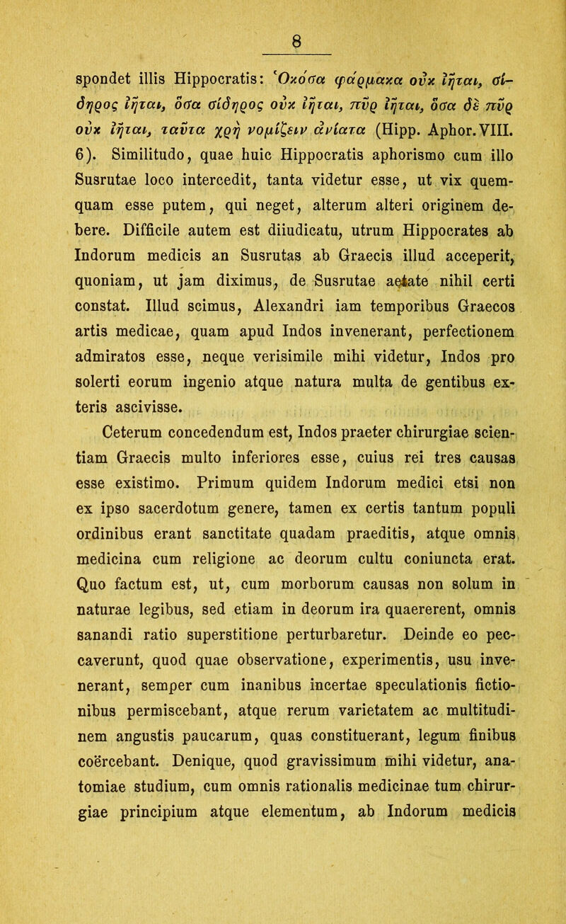 spondet illis Hippocratis: 'Oxooa (fdgfjiaxct ovx lijzcn, Gl- dr/Qog irjzcu, oGct GidrjQog ovx lijzcu, tcvq iijzca, oGct 6s 7ivq ovx izjzaij zavza xgrj vofii&ip dviaza (Hipp. Aphor.VIII. 6). Similitudo, quae huic Hippocratis aphorismo cum illo Susrutae loco intercedit, tanta videtur esse, ut vix quem- quam esse putem, qui neget, alterum alteri originem de- bere. Difficile autem est diiudicatu, utrum Hippocrates ab Indorum medicis an Susrutas ab Graecis illud acceperit, quoniam, ut jam diximus, de Susrutae aeiate nihil certi constat. Illud scimus, Alexandri iam temporibus Graecos artis medicae, quam apud Indos invenerant, perfectionem admiratos esse, neque verisimile mihi videtur, Indos pro solerti eorum ingenio atque natura multa de gentibus ex- teris ascivisse. Ceterum concedendum est, Indos praeter chirurgiae scien- tiam Graecis multo inferiores esse, cuius rei tres causas esse existimo. Primum quidem Indorum medici etsi non ex ipso sacerdotum genere, tamen ex certis tantum populi ordinibus erant sanctitate quadam praeditis, atque omnis medicina cum religione ac deorum cultu coniuncta erat. Quo factum est, ut, cum morborum causas non solum in naturae legibus, sed etiam in deorum ira quaererent, omnis sanandi ratio superstitione perturbaretur. Deinde eo pec- caverunt, quod quae observatione, experimentis, usu inve- nerant, semper cum inanibus incertae speculationis fictio- nibus permiscebant, atque rerum varietatem ac multitudi- nem angustis paucarum, quas constituerant, legum finibus coercebant. Denique, quod gravissimum mihi videtur, ana- tomiae studium, cum omnis rationalis medicinae tum chirur- giae principium atque elementum, ab Indorum medicis