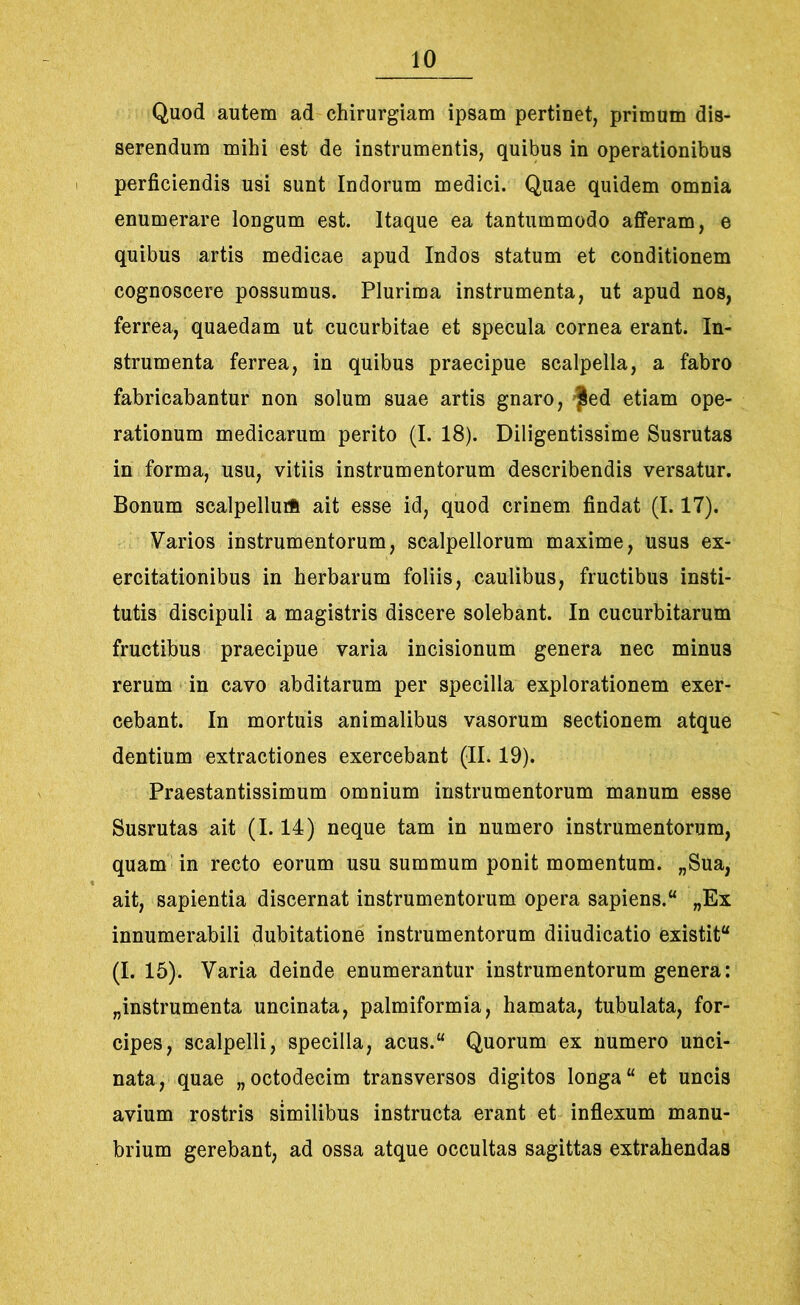 Quod autem ad chirurgiam ipsam pertinet, primum dis- serendum mihi est de instrumentis, quibus in operationibus perficiendis usi sunt Indorum medici. Quae quidem omnia enumerare longum est. Itaque ea tantummodo afferam, e quibus artis medicae apud Indos statum et conditionem cognoscere possumus. Plurima instrumenta, ut apud nos, ferrea, quaedam ut cucurbitae et specula cornea erant. In- strumenta ferrea, in quibus praecipue scalpella, a fabro fabricabantur non solum suae artis gnaro, Sed etiam ope- rationum medicarum perito (I. 18). Diligentissime Susrutas in forma, usu, vitiis instrumentorum describendis versatur. Bonum scalpellurft ait esse id, quod crinem findat (1.17). Varios instrumentorum, scalpellorum maxime, usus ex- ercitationibus in herbarum foliis, caulibus, fructibus insti- tutis discipuli a magistris discere solebant. In cucurbitarum fructibus praecipue varia incisionum genera nec minus rerum in cavo abditarum per specilla explorationem exer- cebant. In mortuis animalibus vasorum sectionem atque dentium extractiones exercebant (II. 19). Praestantissimum omnium instrumentorum manum esse Susrutas ait (1.14) neque tam in numero instrumentorum, quam in recto eorum usu summum ponit momentum. „Sua, ait, sapientia discernat instrumentorum opera sapiens.4* „Ex innumerabili dubitatione instrumentorum diiudicatio existit (I. 15). Varia deinde enumerantur instrumentorum genera: „ instrumenta uncinata, palmiformia, hamata, tubulata, for- cipes, scalpelli, specilla, acus.“ Quorum ex numero unci- nata, quae „ octodecim transversos digitos longa “ et uncis avium rostris similibus instructa erant et inflexum manu- brium gerebant, ad ossa atque occultas sagittas extrahendas