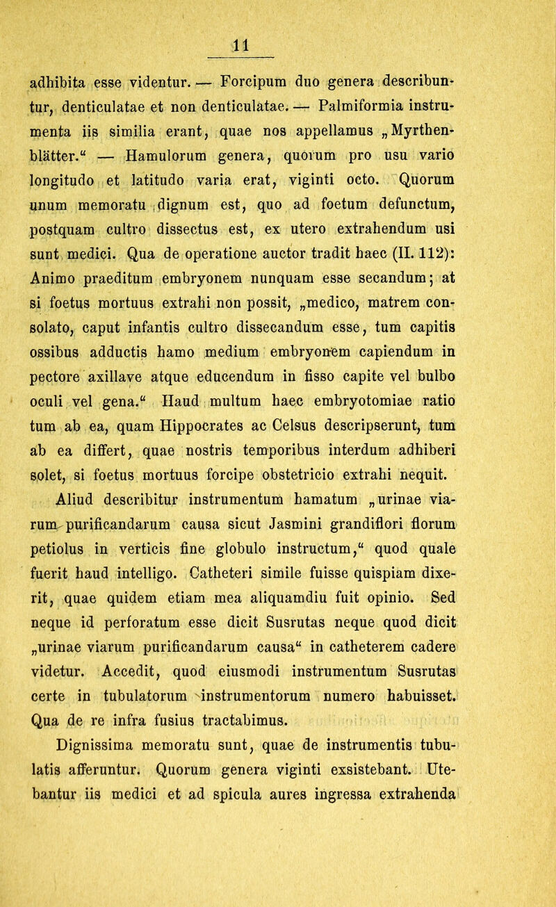 adhibita esse videntur. — Forcipum duo genera describun- tur, denticulatae et non denticulatae. — Palmiformia instru- menta iis similia erant, quae nos appellamus „Myrthen- blatter.“ — Hamulorum genera, quorum pro usu vario longitudo et latitudo varia erat, viginti octo. Quorum unum memoratu dignum est, quo ad foetum defunctum, postquam cultro dissectus est, ex utero extrahendum usi sunt medici. Qua de operatione auctor tradit haec (II. 112): Animo praeditum embryonem nunquam esse secandum; at si foetus mortuus extrahi non possit, „medico, matrem con- solato, caput infantis cultro dissecandum esse, tum capitis ossibus adductis hamo medium embryonem capiendum in pectore axillave atque educendum in fisso capite vel bulbo oculi vel gena.“ Haud multum haec embryotomiae ratio tum ab ea, quam Hippocrates ac Celsus descripserunt, tum ab ea differt, quae nostris temporibus interdum adhiberi solet, si foetus mortuus forcipe obstetricio extrahi nequit. Aliud describitur instrumentum hamatum „ urinae via- rum purificandarum causa sicut Jasmini grandiflori florum petiolus in verticis fine globulo instructum,“ quod quale fuerit haud intelligo. Catheteri simile fuisse quispiam dixe- rit, quae quidem etiam mea aliquamdiu fuit opinio. Sed neque id perforatum esse dicit Susrutas neque quod dicit „urinae viarum purificandarum causa“ in catheterem cadere videtur. Accedit, quod eiusmodi instrumentum Susrutas certe in tubulatorum instrumentorum numero habuisset. Qua de re infra fusius tractabimus. Dignissima memoratu sunt, quae de instrumentis tubu- latis afferuntur. Quorum genera viginti exsistebant. Ute- bantur iis medici et ad spicula aures ingressa extrahenda