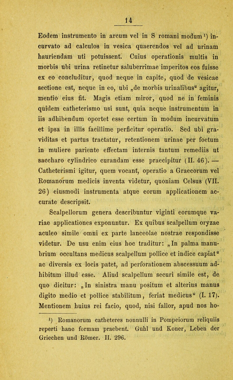Eodem instrumento in arcum vel in S romani moduml) in- curvato ad calculos in vesica quaerendos vel ad urinam hauriendam uti potuissent. Cuius operationis multis in morbis ubi urina retinetur saluberrimae imperitos eos fuisse ex eo concluditur, quod neque in capite, quod de vesicae sectione est, neque in eo, ubi „de morbis urinalibus agitur, mentio eius fit. Magis etiam miror, quod ne in feminis quidem catheterismo usi sunt, quia neque instrumentum in iis adhibendum oportet esse certum in modum incurvatum et ipsa in illis facillime perficitur operatio. Sed ubi gra- viditas et partus tractatur, retentionem urinae per foetum in muliere pariente effectam internis tantum remediis ut saccharo cylindrico curandam esse praecipitur (11.46).— Catheterismi igitur, quem vocant, operatio a Graecorum vel Romanorum medicis inventa videtur, quoniam Celsus (VII. 26) eiusmodi instrumenta atque eorum applicationem ac- curate descripsit. Scalpellorum genera describuntur viginti eorumque va- riae applicationes exponuntur. Ex quibus scalpellum oryzae aculeo simile omni ex parte lanceolae nostrae respondisse videtur. De usu enim eius hoc traditur: „In palma manu- brium occultans medicus scalpellum pollice et indice capiat ac diversis ex locis patet, ad perforationem abscessuum ad- hibitum illud esse. Aliud scalpellum securi simile est, de quo dicitur: „In sinistra manu positum et alterius manus digito medio et pollice stabilitum, feriat medicus (I. 17). Mentionem huius rei facio, quod, nisi fallor, apud nos ho- *) Romanorum catheteres nonnulli in Pompeiorum reliquiis reperti hanc formam praebent. Guhl und Koner, Leben der Griechen und Romer. II. 296.